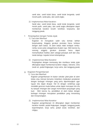 22 Kepramukaan
sandi akar, sandi kotak biasa, sandi kotak berganda, sandi
merah putih, sandi paku, dan sandi angka.
2) Implementasi Nilai Karakter:
Sandi akar, sandi kotak biasa, sandi kotak berganda, sandi
merah putih, sandi paku, dan sandi angka diharapkan dapat
membentuk karakter kreatif, ketelitian, kerjasama, dan
tanggung jawab.
f. Penjelajahan dengan Tanda Jejak
1) Cara dan Manfaat
Kegiatan ini merupakan salah satu bentuk latihan
berpetualang. Anggota gerakan pramuka harus terbiasa
dengan alam bebas. Di alam bebas tidak terdapat rambu-
rambu secara jelas sebagaimana di jalan raya. Oleh karena itu,
seorang anggota gerakan pramuka harus dapat
memanfaatkan fasilitas alam sebagai petunjuk arah dan atau
tanda bahaya kepada teman kelompoknya.
2) Implementasi Nilai Karakter
Penjelajahan dengan memasang dan membaca tanda jejak
diharapkan dapat membentuk karakter religius, toleransi, cinta
tanah air, peduli lingkungan, kerja sama, dan tanggung jawab.
g. Kegiatan Pengembaraan
1) Cara dan Manfaat
Kegiatan pengembaraan ini bukan sekedar jalan-jalan di alam
bebas atau rekreasi bersama melainkan melakukan perjalanan
dengan berbagai rintangan yang perlu diperhitungkan agar
tujuan kita dapat dicapai. Hal ini dengan sendirinya juga
mendidik generasi muda bahwa untuk dapat mencapai cita-cita
itu banyak rintangan dan sangat memerlukan perjuangan yang
kuat. Oleh karena itu, pendidikan di alam bebas dengan
berbagai rintangan merupakan pendidikan yang menantang
dan menyenangkan.
2) Implementasi Nilai Karakter
Kegiatan pengembaraan ini diharapkan dapat membentuk
karakter mandiri, peduli lingkungan, tangguh, tanggung jawab,
kepemimpinan, kerja sama, peduli sosial, ketelitian, dan
religius.
22 Kepramukaan
sandi akar, sandi kotak biasa, sandi kotak berganda, sandi
merah putih, sandi paku, dan sandi angka.
2) Implementasi Nilai Karakter:
Sandi akar, sandi kotak biasa, sandi kotak berganda, sandi
merah putih, sandi paku, dan sandi angka diharapkan dapat
membentuk karakter kreatif, ketelitian, kerjasama, dan
tanggung jawab.
f. Penjelajahan dengan Tanda Jejak
1) Cara dan Manfaat
Kegiatan ini merupakan salah satu bentuk latihan
berpetualang. Anggota gerakan pramuka harus terbiasa
dengan alam bebas. Di alam bebas tidak terdapat rambu-
rambu secara jelas sebagaimana di jalan raya. Oleh karena itu,
seorang anggota gerakan pramuka harus dapat
memanfaatkan fasilitas alam sebagai petunjuk arah dan atau
tanda bahaya kepada teman kelompoknya.
2) Implementasi Nilai Karakter
Penjelajahan dengan memasang dan membaca tanda jejak
diharapkan dapat membentuk karakter religius, toleransi, cinta
tanah air, peduli lingkungan, kerja sama, dan tanggung jawab.
g. Kegiatan Pengembaraan
1) Cara dan Manfaat
Kegiatan pengembaraan ini bukan sekedar jalan-jalan di alam
bebas atau rekreasi bersama melainkan melakukan perjalanan
dengan berbagai rintangan yang perlu diperhitungkan agar
tujuan kita dapat dicapai. Hal ini dengan sendirinya juga
mendidik generasi muda bahwa untuk dapat mencapai cita-cita
itu banyak rintangan dan sangat memerlukan perjuangan yang
kuat. Oleh karena itu, pendidikan di alam bebas dengan
berbagai rintangan merupakan pendidikan yang menantang
dan menyenangkan.
2) Implementasi Nilai Karakter
Kegiatan pengembaraan ini diharapkan dapat membentuk
karakter mandiri, peduli lingkungan, tangguh, tanggung jawab,
kepemimpinan, kerja sama, peduli sosial, ketelitian, dan
religius.
22 Kepramukaan
sandi akar, sandi kotak biasa, sandi kotak berganda, sandi
merah putih, sandi paku, dan sandi angka.
2) Implementasi Nilai Karakter:
Sandi akar, sandi kotak biasa, sandi kotak berganda, sandi
merah putih, sandi paku, dan sandi angka diharapkan dapat
membentuk karakter kreatif, ketelitian, kerjasama, dan
tanggung jawab.
f. Penjelajahan dengan Tanda Jejak
1) Cara dan Manfaat
Kegiatan ini merupakan salah satu bentuk latihan
berpetualang. Anggota gerakan pramuka harus terbiasa
dengan alam bebas. Di alam bebas tidak terdapat rambu-
rambu secara jelas sebagaimana di jalan raya. Oleh karena itu,
seorang anggota gerakan pramuka harus dapat
memanfaatkan fasilitas alam sebagai petunjuk arah dan atau
tanda bahaya kepada teman kelompoknya.
2) Implementasi Nilai Karakter
Penjelajahan dengan memasang dan membaca tanda jejak
diharapkan dapat membentuk karakter religius, toleransi, cinta
tanah air, peduli lingkungan, kerja sama, dan tanggung jawab.
g. Kegiatan Pengembaraan
1) Cara dan Manfaat
Kegiatan pengembaraan ini bukan sekedar jalan-jalan di alam
bebas atau rekreasi bersama melainkan melakukan perjalanan
dengan berbagai rintangan yang perlu diperhitungkan agar
tujuan kita dapat dicapai. Hal ini dengan sendirinya juga
mendidik generasi muda bahwa untuk dapat mencapai cita-cita
itu banyak rintangan dan sangat memerlukan perjuangan yang
kuat. Oleh karena itu, pendidikan di alam bebas dengan
berbagai rintangan merupakan pendidikan yang menantang
dan menyenangkan.
2) Implementasi Nilai Karakter
Kegiatan pengembaraan ini diharapkan dapat membentuk
karakter mandiri, peduli lingkungan, tangguh, tanggung jawab,
kepemimpinan, kerja sama, peduli sosial, ketelitian, dan
religius.
 