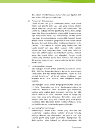 24 Kepramukaan
dan bahkan memberlakukan aturan ketat agar dipatuhi oleh
para peserta didik yang mengikutinya.
2) Pemberian Keteladanan
Kepala sekolah dan guru pembimbing peserta didik adalah
model bagi peserta didik. Apa saja yang mereka lakukan,
banyak yang ditiru dengan serta merta oleh peserta didik. Oleh
karena itu, berbagai karakter positif yang mereka miliki, sangat
bagus jika ditampakkan kepada peserta didik dengan maksud
agar mereka mau meniru atau mencontohnya.Karakter disiplin
yang ingin disemaikan kepada peserta didik, haruslah dimulai
dengan contoh keteladanan yang diberikan oleh kepala sekolah
dan guru, termasuk ketika dalam pelaksanaan kegiatan ekstra
kurikuler pramuka.Karakter disiplin yang dicontohkan oleh
kepala sekolah dan guru dalam kegiatan ekstra kurikuler
pramuka ini, dapat diwujudkan dalam bentuk selalu hadir tepat
waktu saat latihan/kegiatan ekstra kurikuler pramuka, mentaati
waktu dan jadwal latihan yang disepakati. Dengan contoh
konkret yang diberikan secara terus menerus, dan kemudian
ditiru secara terus menerus, akan membentuk karakter disiplin
peserta didik.
3) Habituasi/Pembiasaan
Ada ungkapan menarik terkait pembentukan karakter peserta
didik: “Hati-hati dengan kata-katamu, karena itu akan menjadi
kebiasaanmu. Hati-hati dengan kebiasaanmu, karena itu akan
menjadi karaktermu”. Ini berarti bahwa pembiasaan yang
dilakukan secara terus menerus, akan mengkristal menjadi
karakter.
Ada ungkapan senada terkait dengan pembentukan kebiasaan
ini. Yaitu, “Biasakanlah yang benar, dan jangan membenarkan
kebiasaan”. Kebenaran harus dibiasakan agar membentuk
karakter yang berpihak pada kebenaran. Semenara itu, tidak
semua kebiasaan itu benar, dan oleh karena itu, hanya yang
benar saja yang perlu dibiasakan. Sementara yang salah,
sebagai salah satu ujung dari karakter yang tidak positif,
hendaknya tidak dibiasakan. Dalam realitas kehidupan, orang
menjadi bisa karena biasa atau banyak membiasakan.
4) Mentoring/pendampingan
Pendampingan adalah suatu fasilitasi yang diberikan oleh
pendamping kegiatan ekstra kurikuler pramuka terhadap
berbagai aktivitas yang dilaksanakan oleh peserta didik, agar
karakter positif yang sudah disemaikan, dicangkokkan dan
diintervensikan tetap terkawal dan diimplementasikan oleh
24 Kepramukaan
dan bahkan memberlakukan aturan ketat agar dipatuhi oleh
para peserta didik yang mengikutinya.
2) Pemberian Keteladanan
Kepala sekolah dan guru pembimbing peserta didik adalah
model bagi peserta didik. Apa saja yang mereka lakukan,
banyak yang ditiru dengan serta merta oleh peserta didik. Oleh
karena itu, berbagai karakter positif yang mereka miliki, sangat
bagus jika ditampakkan kepada peserta didik dengan maksud
agar mereka mau meniru atau mencontohnya.Karakter disiplin
yang ingin disemaikan kepada peserta didik, haruslah dimulai
dengan contoh keteladanan yang diberikan oleh kepala sekolah
dan guru, termasuk ketika dalam pelaksanaan kegiatan ekstra
kurikuler pramuka.Karakter disiplin yang dicontohkan oleh
kepala sekolah dan guru dalam kegiatan ekstra kurikuler
pramuka ini, dapat diwujudkan dalam bentuk selalu hadir tepat
waktu saat latihan/kegiatan ekstra kurikuler pramuka, mentaati
waktu dan jadwal latihan yang disepakati. Dengan contoh
konkret yang diberikan secara terus menerus, dan kemudian
ditiru secara terus menerus, akan membentuk karakter disiplin
peserta didik.
3) Habituasi/Pembiasaan
Ada ungkapan menarik terkait pembentukan karakter peserta
didik: “Hati-hati dengan kata-katamu, karena itu akan menjadi
kebiasaanmu. Hati-hati dengan kebiasaanmu, karena itu akan
menjadi karaktermu”. Ini berarti bahwa pembiasaan yang
dilakukan secara terus menerus, akan mengkristal menjadi
karakter.
Ada ungkapan senada terkait dengan pembentukan kebiasaan
ini. Yaitu, “Biasakanlah yang benar, dan jangan membenarkan
kebiasaan”. Kebenaran harus dibiasakan agar membentuk
karakter yang berpihak pada kebenaran. Semenara itu, tidak
semua kebiasaan itu benar, dan oleh karena itu, hanya yang
benar saja yang perlu dibiasakan. Sementara yang salah,
sebagai salah satu ujung dari karakter yang tidak positif,
hendaknya tidak dibiasakan. Dalam realitas kehidupan, orang
menjadi bisa karena biasa atau banyak membiasakan.
4) Mentoring/pendampingan
Pendampingan adalah suatu fasilitasi yang diberikan oleh
pendamping kegiatan ekstra kurikuler pramuka terhadap
berbagai aktivitas yang dilaksanakan oleh peserta didik, agar
karakter positif yang sudah disemaikan, dicangkokkan dan
diintervensikan tetap terkawal dan diimplementasikan oleh
24 Kepramukaan
dan bahkan memberlakukan aturan ketat agar dipatuhi oleh
para peserta didik yang mengikutinya.
2) Pemberian Keteladanan
Kepala sekolah dan guru pembimbing peserta didik adalah
model bagi peserta didik. Apa saja yang mereka lakukan,
banyak yang ditiru dengan serta merta oleh peserta didik. Oleh
karena itu, berbagai karakter positif yang mereka miliki, sangat
bagus jika ditampakkan kepada peserta didik dengan maksud
agar mereka mau meniru atau mencontohnya.Karakter disiplin
yang ingin disemaikan kepada peserta didik, haruslah dimulai
dengan contoh keteladanan yang diberikan oleh kepala sekolah
dan guru, termasuk ketika dalam pelaksanaan kegiatan ekstra
kurikuler pramuka.Karakter disiplin yang dicontohkan oleh
kepala sekolah dan guru dalam kegiatan ekstra kurikuler
pramuka ini, dapat diwujudkan dalam bentuk selalu hadir tepat
waktu saat latihan/kegiatan ekstra kurikuler pramuka, mentaati
waktu dan jadwal latihan yang disepakati. Dengan contoh
konkret yang diberikan secara terus menerus, dan kemudian
ditiru secara terus menerus, akan membentuk karakter disiplin
peserta didik.
3) Habituasi/Pembiasaan
Ada ungkapan menarik terkait pembentukan karakter peserta
didik: “Hati-hati dengan kata-katamu, karena itu akan menjadi
kebiasaanmu. Hati-hati dengan kebiasaanmu, karena itu akan
menjadi karaktermu”. Ini berarti bahwa pembiasaan yang
dilakukan secara terus menerus, akan mengkristal menjadi
karakter.
Ada ungkapan senada terkait dengan pembentukan kebiasaan
ini. Yaitu, “Biasakanlah yang benar, dan jangan membenarkan
kebiasaan”. Kebenaran harus dibiasakan agar membentuk
karakter yang berpihak pada kebenaran. Semenara itu, tidak
semua kebiasaan itu benar, dan oleh karena itu, hanya yang
benar saja yang perlu dibiasakan. Sementara yang salah,
sebagai salah satu ujung dari karakter yang tidak positif,
hendaknya tidak dibiasakan. Dalam realitas kehidupan, orang
menjadi bisa karena biasa atau banyak membiasakan.
4) Mentoring/pendampingan
Pendampingan adalah suatu fasilitasi yang diberikan oleh
pendamping kegiatan ekstra kurikuler pramuka terhadap
berbagai aktivitas yang dilaksanakan oleh peserta didik, agar
karakter positif yang sudah disemaikan, dicangkokkan dan
diintervensikan tetap terkawal dan diimplementasikan oleh
 