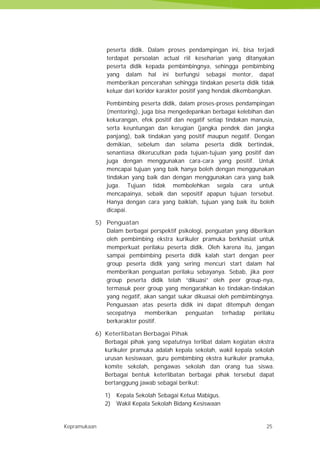 Kepramukaan 25
peserta didik. Dalam proses pendampingan ini, bisa terjadi
terdapat persoalan actual riil keseharian yang ditanyakan
peserta didik kepada pembimbingnya, sehingga pembimbing
yang dalam hal ini berfungsi sebagai mentor, dapat
memberikan pencerahan sehingga tindakan peserta didik tidak
keluar dari koridor karakter positif yang hendak dikembangkan.
Pembimbing peserta didik, dalam proses-proses pendampingan
(mentoring), juga bisa mengedepankan berbagai kelebihan dan
kekurangan, efek positif dan negatif setiap tindakan manusia,
serta keuntungan dan kerugian (jangka pendek dan jangka
panjang), baik tindakan yang positif maupun negatif. Dengan
demikian, sebelum dan selama peserta didik bertindak,
senantiasa dikerucutkan pada tujuan-tujuan yang positif dan
juga dengan menggunakan cara-cara yang positif. Untuk
mencapai tujuan yang baik hanya boleh dengan menggunakan
tindakan yang baik dan dengan menggunakan cara yang baik
juga. Tujuan tidak membolehkan segala cara untuk
mencapainya, sebaik dan sepositif apapun tujuan tersebut.
Hanya dengan cara yang baiklah, tujuan yang baik itu boleh
dicapai.
5) Penguatan
Dalam berbagai perspektif psikologi, penguatan yang diberikan
oleh pembimbing ekstra kurikuler pramuka berkhasiat untuk
memperkuat perilaku peserta didik. Oleh karena itu, jangan
sampai pembimbing peserta didik kalah start dengan peer
group peserta didik yang sering mencuri start dalam hal
memberikan penguatan perilaku sebayanya. Sebab, jika peer
group peserta didik telah “dikuasi” oleh peer group-nya,
termasuk peer group yang mengarahkan ke tindakan-tindakan
yang negatif, akan sangat sukar dikuasai oleh pembimbingnya.
Penguasaan atas peserta didik ini dapat ditempuh dengan
secepatnya memberikan penguatan terhadap perilaku
berkarakter positif.
6) Keterlibatan Berbagai Pihak
Berbagai pihak yang sepatutnya terlibat dalam kegiatan ekstra
kurikuler pramuka adalah kepala sekolah, wakil kepala sekolah
urusan kesiswaan, guru pembimbing ekstra kurikuler pramuka,
komite sekolah, pengawas sekolah dan orang tua siswa.
Berbagai bentuk keterlibatan berbagai pihak tersebut dapat
bertanggung jawab sebagai berikut:
1) Kepala Sekolah Sebagai Ketua Mabigus.
2) Wakil Kepala Sekolah Bidang Kesiswaan
Kepramukaan 25
peserta didik. Dalam proses pendampingan ini, bisa terjadi
terdapat persoalan actual riil keseharian yang ditanyakan
peserta didik kepada pembimbingnya, sehingga pembimbing
yang dalam hal ini berfungsi sebagai mentor, dapat
memberikan pencerahan sehingga tindakan peserta didik tidak
keluar dari koridor karakter positif yang hendak dikembangkan.
Pembimbing peserta didik, dalam proses-proses pendampingan
(mentoring), juga bisa mengedepankan berbagai kelebihan dan
kekurangan, efek positif dan negatif setiap tindakan manusia,
serta keuntungan dan kerugian (jangka pendek dan jangka
panjang), baik tindakan yang positif maupun negatif. Dengan
demikian, sebelum dan selama peserta didik bertindak,
senantiasa dikerucutkan pada tujuan-tujuan yang positif dan
juga dengan menggunakan cara-cara yang positif. Untuk
mencapai tujuan yang baik hanya boleh dengan menggunakan
tindakan yang baik dan dengan menggunakan cara yang baik
juga. Tujuan tidak membolehkan segala cara untuk
mencapainya, sebaik dan sepositif apapun tujuan tersebut.
Hanya dengan cara yang baiklah, tujuan yang baik itu boleh
dicapai.
5) Penguatan
Dalam berbagai perspektif psikologi, penguatan yang diberikan
oleh pembimbing ekstra kurikuler pramuka berkhasiat untuk
memperkuat perilaku peserta didik. Oleh karena itu, jangan
sampai pembimbing peserta didik kalah start dengan peer
group peserta didik yang sering mencuri start dalam hal
memberikan penguatan perilaku sebayanya. Sebab, jika peer
group peserta didik telah “dikuasi” oleh peer group-nya,
termasuk peer group yang mengarahkan ke tindakan-tindakan
yang negatif, akan sangat sukar dikuasai oleh pembimbingnya.
Penguasaan atas peserta didik ini dapat ditempuh dengan
secepatnya memberikan penguatan terhadap perilaku
berkarakter positif.
6) Keterlibatan Berbagai Pihak
Berbagai pihak yang sepatutnya terlibat dalam kegiatan ekstra
kurikuler pramuka adalah kepala sekolah, wakil kepala sekolah
urusan kesiswaan, guru pembimbing ekstra kurikuler pramuka,
komite sekolah, pengawas sekolah dan orang tua siswa.
Berbagai bentuk keterlibatan berbagai pihak tersebut dapat
bertanggung jawab sebagai berikut:
1) Kepala Sekolah Sebagai Ketua Mabigus.
2) Wakil Kepala Sekolah Bidang Kesiswaan
Kepramukaan 25
peserta didik. Dalam proses pendampingan ini, bisa terjadi
terdapat persoalan actual riil keseharian yang ditanyakan
peserta didik kepada pembimbingnya, sehingga pembimbing
yang dalam hal ini berfungsi sebagai mentor, dapat
memberikan pencerahan sehingga tindakan peserta didik tidak
keluar dari koridor karakter positif yang hendak dikembangkan.
Pembimbing peserta didik, dalam proses-proses pendampingan
(mentoring), juga bisa mengedepankan berbagai kelebihan dan
kekurangan, efek positif dan negatif setiap tindakan manusia,
serta keuntungan dan kerugian (jangka pendek dan jangka
panjang), baik tindakan yang positif maupun negatif. Dengan
demikian, sebelum dan selama peserta didik bertindak,
senantiasa dikerucutkan pada tujuan-tujuan yang positif dan
juga dengan menggunakan cara-cara yang positif. Untuk
mencapai tujuan yang baik hanya boleh dengan menggunakan
tindakan yang baik dan dengan menggunakan cara yang baik
juga. Tujuan tidak membolehkan segala cara untuk
mencapainya, sebaik dan sepositif apapun tujuan tersebut.
Hanya dengan cara yang baiklah, tujuan yang baik itu boleh
dicapai.
5) Penguatan
Dalam berbagai perspektif psikologi, penguatan yang diberikan
oleh pembimbing ekstra kurikuler pramuka berkhasiat untuk
memperkuat perilaku peserta didik. Oleh karena itu, jangan
sampai pembimbing peserta didik kalah start dengan peer
group peserta didik yang sering mencuri start dalam hal
memberikan penguatan perilaku sebayanya. Sebab, jika peer
group peserta didik telah “dikuasi” oleh peer group-nya,
termasuk peer group yang mengarahkan ke tindakan-tindakan
yang negatif, akan sangat sukar dikuasai oleh pembimbingnya.
Penguasaan atas peserta didik ini dapat ditempuh dengan
secepatnya memberikan penguatan terhadap perilaku
berkarakter positif.
6) Keterlibatan Berbagai Pihak
Berbagai pihak yang sepatutnya terlibat dalam kegiatan ekstra
kurikuler pramuka adalah kepala sekolah, wakil kepala sekolah
urusan kesiswaan, guru pembimbing ekstra kurikuler pramuka,
komite sekolah, pengawas sekolah dan orang tua siswa.
Berbagai bentuk keterlibatan berbagai pihak tersebut dapat
bertanggung jawab sebagai berikut:
1) Kepala Sekolah Sebagai Ketua Mabigus.
2) Wakil Kepala Sekolah Bidang Kesiswaan
 