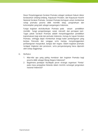 Kepramukaan 27
Dasar Penyelenggaraan Gerakan Pramuka sebagai Landasan Hukum diatur
berdasarkan Undang-Undang, Keputusan Presiden, dan Keputusan Kwartir
Nasional Gerakan Pramuka. Gerakan Pramuka bertujuan untuk membentuk
setiap pramuka peserta didik memiliki sikap, pengetahuan dan
keterampilan yang baik sebagai warganegara Indonesia.
Fungsi kegiatan ekstrakurikuler Pramuka pada satuan pendidikan
memiliki fungsi pengembangan, sosial, rekreatif, dan persiapan karir.
Tugas pokok Gerakan Pramuka adalah menyelenggarakan pendidikan
kepramukaan bagi anak dan pemuda Indonesia, menuju ke tujuan Gerakan
Pramuka, sehingga dapat membentuk tenaga kader pembangunan yang
berjiwa Pancasila dan sanggup serta mampu menyelenggarakan
pembangunan masyarakat, bangsa dan negara. Dalam kegiatan pramuka
terdapat tingkatan dan peraturan, serta persyaratanyang harus dipenuhi
oleh setiap anggotanya.
G. Refleksi
1. Nilai-nilai apa yang paling mendasar dari kegiatan Pramuka bagi
peserta didik sebagai Warga Negara Indonesia?
2. Bagaimana pendapat Ibu/Bapak peran strategis organisasi “Pandu”
pada masa penjajahan Belanda dalam merintis semangat pergerakan
nasional Indonesia?
Kepramukaan 27
Dasar Penyelenggaraan Gerakan Pramuka sebagai Landasan Hukum diatur
berdasarkan Undang-Undang, Keputusan Presiden, dan Keputusan Kwartir
Nasional Gerakan Pramuka. Gerakan Pramuka bertujuan untuk membentuk
setiap pramuka peserta didik memiliki sikap, pengetahuan dan
keterampilan yang baik sebagai warganegara Indonesia.
Fungsi kegiatan ekstrakurikuler Pramuka pada satuan pendidikan
memiliki fungsi pengembangan, sosial, rekreatif, dan persiapan karir.
Tugas pokok Gerakan Pramuka adalah menyelenggarakan pendidikan
kepramukaan bagi anak dan pemuda Indonesia, menuju ke tujuan Gerakan
Pramuka, sehingga dapat membentuk tenaga kader pembangunan yang
berjiwa Pancasila dan sanggup serta mampu menyelenggarakan
pembangunan masyarakat, bangsa dan negara. Dalam kegiatan pramuka
terdapat tingkatan dan peraturan, serta persyaratanyang harus dipenuhi
oleh setiap anggotanya.
G. Refleksi
1. Nilai-nilai apa yang paling mendasar dari kegiatan Pramuka bagi
peserta didik sebagai Warga Negara Indonesia?
2. Bagaimana pendapat Ibu/Bapak peran strategis organisasi “Pandu”
pada masa penjajahan Belanda dalam merintis semangat pergerakan
nasional Indonesia?
Kepramukaan 27
Dasar Penyelenggaraan Gerakan Pramuka sebagai Landasan Hukum diatur
berdasarkan Undang-Undang, Keputusan Presiden, dan Keputusan Kwartir
Nasional Gerakan Pramuka. Gerakan Pramuka bertujuan untuk membentuk
setiap pramuka peserta didik memiliki sikap, pengetahuan dan
keterampilan yang baik sebagai warganegara Indonesia.
Fungsi kegiatan ekstrakurikuler Pramuka pada satuan pendidikan
memiliki fungsi pengembangan, sosial, rekreatif, dan persiapan karir.
Tugas pokok Gerakan Pramuka adalah menyelenggarakan pendidikan
kepramukaan bagi anak dan pemuda Indonesia, menuju ke tujuan Gerakan
Pramuka, sehingga dapat membentuk tenaga kader pembangunan yang
berjiwa Pancasila dan sanggup serta mampu menyelenggarakan
pembangunan masyarakat, bangsa dan negara. Dalam kegiatan pramuka
terdapat tingkatan dan peraturan, serta persyaratanyang harus dipenuhi
oleh setiap anggotanya.
G. Refleksi
1. Nilai-nilai apa yang paling mendasar dari kegiatan Pramuka bagi
peserta didik sebagai Warga Negara Indonesia?
2. Bagaimana pendapat Ibu/Bapak peran strategis organisasi “Pandu”
pada masa penjajahan Belanda dalam merintis semangat pergerakan
nasional Indonesia?
 