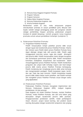 Kepramukaan 29
2) Rencana Kerja Anggaran Kegiatan Pramuka;
3) Program Tahunan;
4) Program Semester;
5) Silabus Materi Kegiatan Pramuka;
6) Rencana Pelaksanaan Kegiatan; dan
7) Kriteria Penilaian Kegiatan.
Berdasarkan uraian di atas, maka penyusunan program
ekstrakurikuler pramuka di satuan pendidikan perlu dikuasai oleh
kepala sekolah sebagai penanggung jawab dan pengawas sekolah
sebagai pembimbing maupun pemantau pelaksanaan program
tersebut di sekolah binaannya. contoh program kerja kegiatan
pramuka untuk satuan pendidikan terlampir (Lampiran 1).
b. Pelaksanaan Pelatihan Pramuka
1) Pengelolaan Pelatihan Pramuka
Pelatih menyesuaikan tempat pelatihan peserta didik sesuai
dengan tujuan dan karakteristik proses Pelatihan Pramuka. Volume
dan intonasi suara Pelatih dalam proses Pelatihan Pramuka harus
dapat didengar dengan baik oleh peserta didik. Pelatih wajib
menggunakan kata-kata santun, lugas dan mudah dimengerti
oleh peserta didik. Pelatih menyesuaikan materi dengan kecepatan
dan kemampuan penerimaan peserta didik. Pelatih menciptakan
ketertiban, kedisiplinan, kenyamanan, dan keselamatan dalam
menyelenggarakan proses Pelatihan Pramuka. Pelatih memberikan
penguatan dan umpan balik terhadap respons dan hasil belajar
peserta didik selama proses Pelatihan Pramuka berlangsung.
Pelatih mendorong dan menghargai peserta didik untuk bertanya
dan mengemukakan pendapat. Pelatih berpakaian sopan, bersih,
dan rapi. Pada tiap awal semester, Pelatih menjelaskan kepada
peserta didik silabus bahan materi pelatihan; dan Pelatih memulai
dan mengakhiri proses Pelatihan Pramuka sesuai dengan waktu
yang dijadwalkan.
2) Pelaksanaan Pelatihan Pramuka
Pelaksanaan Pelatihan Pramuka merupakan implementasi dari
Rencana Pelaksanaan Kegiatan (RPK), meliputi kegiatan
pendahuluan, inti dan penutup.
Pada Kegiatan inti model Pelatihan Pramuka, metode Pelatihan
Pramuka, media Pelatihan Pramuka, dan alat serta bahan yang
disesuaikan dengan karakteristik peserta didik pramuka.
Pengoperasionalan pendekatan saintifik, model pembelajaran
inkuiri, discoveri, project based learning, dan problem based
learning disesuaikan dengan karakteristik kompetensi dan jenjang
Kepramukaan 29
2) Rencana Kerja Anggaran Kegiatan Pramuka;
3) Program Tahunan;
4) Program Semester;
5) Silabus Materi Kegiatan Pramuka;
6) Rencana Pelaksanaan Kegiatan; dan
7) Kriteria Penilaian Kegiatan.
Berdasarkan uraian di atas, maka penyusunan program
ekstrakurikuler pramuka di satuan pendidikan perlu dikuasai oleh
kepala sekolah sebagai penanggung jawab dan pengawas sekolah
sebagai pembimbing maupun pemantau pelaksanaan program
tersebut di sekolah binaannya. contoh program kerja kegiatan
pramuka untuk satuan pendidikan terlampir (Lampiran 1).
b. Pelaksanaan Pelatihan Pramuka
1) Pengelolaan Pelatihan Pramuka
Pelatih menyesuaikan tempat pelatihan peserta didik sesuai
dengan tujuan dan karakteristik proses Pelatihan Pramuka. Volume
dan intonasi suara Pelatih dalam proses Pelatihan Pramuka harus
dapat didengar dengan baik oleh peserta didik. Pelatih wajib
menggunakan kata-kata santun, lugas dan mudah dimengerti
oleh peserta didik. Pelatih menyesuaikan materi dengan kecepatan
dan kemampuan penerimaan peserta didik. Pelatih menciptakan
ketertiban, kedisiplinan, kenyamanan, dan keselamatan dalam
menyelenggarakan proses Pelatihan Pramuka. Pelatih memberikan
penguatan dan umpan balik terhadap respons dan hasil belajar
peserta didik selama proses Pelatihan Pramuka berlangsung.
Pelatih mendorong dan menghargai peserta didik untuk bertanya
dan mengemukakan pendapat. Pelatih berpakaian sopan, bersih,
dan rapi. Pada tiap awal semester, Pelatih menjelaskan kepada
peserta didik silabus bahan materi pelatihan; dan Pelatih memulai
dan mengakhiri proses Pelatihan Pramuka sesuai dengan waktu
yang dijadwalkan.
2) Pelaksanaan Pelatihan Pramuka
Pelaksanaan Pelatihan Pramuka merupakan implementasi dari
Rencana Pelaksanaan Kegiatan (RPK), meliputi kegiatan
pendahuluan, inti dan penutup.
Pada Kegiatan inti model Pelatihan Pramuka, metode Pelatihan
Pramuka, media Pelatihan Pramuka, dan alat serta bahan yang
disesuaikan dengan karakteristik peserta didik pramuka.
Pengoperasionalan pendekatan saintifik, model pembelajaran
inkuiri, discoveri, project based learning, dan problem based
learning disesuaikan dengan karakteristik kompetensi dan jenjang
Kepramukaan 29
2) Rencana Kerja Anggaran Kegiatan Pramuka;
3) Program Tahunan;
4) Program Semester;
5) Silabus Materi Kegiatan Pramuka;
6) Rencana Pelaksanaan Kegiatan; dan
7) Kriteria Penilaian Kegiatan.
Berdasarkan uraian di atas, maka penyusunan program
ekstrakurikuler pramuka di satuan pendidikan perlu dikuasai oleh
kepala sekolah sebagai penanggung jawab dan pengawas sekolah
sebagai pembimbing maupun pemantau pelaksanaan program
tersebut di sekolah binaannya. contoh program kerja kegiatan
pramuka untuk satuan pendidikan terlampir (Lampiran 1).
b. Pelaksanaan Pelatihan Pramuka
1) Pengelolaan Pelatihan Pramuka
Pelatih menyesuaikan tempat pelatihan peserta didik sesuai
dengan tujuan dan karakteristik proses Pelatihan Pramuka. Volume
dan intonasi suara Pelatih dalam proses Pelatihan Pramuka harus
dapat didengar dengan baik oleh peserta didik. Pelatih wajib
menggunakan kata-kata santun, lugas dan mudah dimengerti
oleh peserta didik. Pelatih menyesuaikan materi dengan kecepatan
dan kemampuan penerimaan peserta didik. Pelatih menciptakan
ketertiban, kedisiplinan, kenyamanan, dan keselamatan dalam
menyelenggarakan proses Pelatihan Pramuka. Pelatih memberikan
penguatan dan umpan balik terhadap respons dan hasil belajar
peserta didik selama proses Pelatihan Pramuka berlangsung.
Pelatih mendorong dan menghargai peserta didik untuk bertanya
dan mengemukakan pendapat. Pelatih berpakaian sopan, bersih,
dan rapi. Pada tiap awal semester, Pelatih menjelaskan kepada
peserta didik silabus bahan materi pelatihan; dan Pelatih memulai
dan mengakhiri proses Pelatihan Pramuka sesuai dengan waktu
yang dijadwalkan.
2) Pelaksanaan Pelatihan Pramuka
Pelaksanaan Pelatihan Pramuka merupakan implementasi dari
Rencana Pelaksanaan Kegiatan (RPK), meliputi kegiatan
pendahuluan, inti dan penutup.
Pada Kegiatan inti model Pelatihan Pramuka, metode Pelatihan
Pramuka, media Pelatihan Pramuka, dan alat serta bahan yang
disesuaikan dengan karakteristik peserta didik pramuka.
Pengoperasionalan pendekatan saintifik, model pembelajaran
inkuiri, discoveri, project based learning, dan problem based
learning disesuaikan dengan karakteristik kompetensi dan jenjang
 