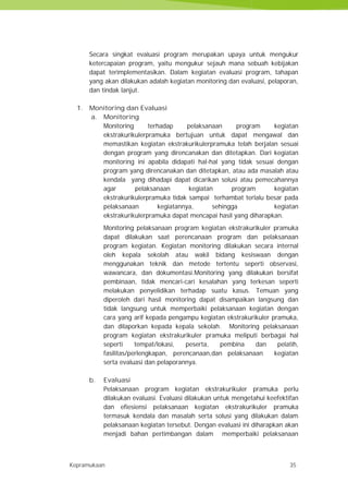 Kepramukaan 35
Secara singkat evaluasi program merupakan upaya untuk mengukur
ketercapaian program, yaitu mengukur sejauh mana sebuah kebijakan
dapat terimplementasikan. Dalam kegiatan evaluasi program, tahapan
yang akan dilakukan adalah kegiatan monitoring dan evaluasi, pelaporan,
dan tindak lanjut.
1. Monitoring dan Evaluasi
a. Monitoring
Monitoring terhadap pelaksanaan program kegiatan
ekstrakurikulerpramuka bertujuan untuk dapat mengawal dan
memastikan kegiatan ekstrakurikulerpramuka telah berjalan sesuai
dengan program yang direncanakan dan ditetapkan. Dari kegiatan
monitoring ini apabila didapati hal-hal yang tidak sesuai dengan
program yang direncanakan dan ditetapkan, atau ada masalah atau
kendala yang dihadapi dapat dicarikan solusi atau pemecahannya
agar pelaksanaan kegiatan program kegiatan
ekstrakurikulerpramuka tidak sampai terhambat terlalu besar pada
pelaksanaan kegiatannya, sehingga kegiatan
ekstrakurikulerpramuka dapat mencapai hasil yang diharapkan.
Monitoring pelaksanaan program kegiatan ekstrakurikuler pramuka
dapat dilakukan saat perencanaan program dan pelaksanaan
program kegiatan. Kegiatan monitoring dilakukan secara internal
oleh kepala sekolah atau wakil bidang kesiswaan dengan
menggunakan teknik dan metode tertentu seperti observasi,
wawancara, dan dokumentasi.Monitoring yang dilakukan bersifat
pembinaan, tidak mencari-cari kesalahan yang terkesan seperti
melakukan penyelidikan terhadap suatu kasus. Temuan yang
diperoleh dari hasil monitoring dapat disampaikan langsung dan
tidak langsung untuk memperbaiki pelaksanaan kegiatan dengan
cara yang arif kepada pengampu kegiatan ekstrakurikuler pramuka,
dan dilaporkan kepada kepala sekolah. Monitoring pelaksanaan
program kegiatan ekstrakurikuler pramuka meliputi berbagai hal
seperti tempat/lokasi, peserta, pembina dan pelatih,
fasilitas/perlengkapan, perencanaan,dan pelaksanaan kegiatan
serta evaluasi dan pelaporannya.
b. Evaluasi
Pelaksanaan program kegiatan ekstrakurikuler pramuka perlu
dilakukan evaluasi. Evaluasi dilakukan untuk mengetahui keefektifan
dan efiesiensi pelaksanaan kegiatan ekstrakurikuler pramuka
termasuk kendala dan masalah serta solusi yang dilakukan dalam
pelaksanaan kegiatan tersebut. Dengan evaluasi ini diharapkan akan
menjadi bahan pertimbangan dalam memperbaiki pelaksanaan
Kepramukaan 35
Secara singkat evaluasi program merupakan upaya untuk mengukur
ketercapaian program, yaitu mengukur sejauh mana sebuah kebijakan
dapat terimplementasikan. Dalam kegiatan evaluasi program, tahapan
yang akan dilakukan adalah kegiatan monitoring dan evaluasi, pelaporan,
dan tindak lanjut.
1. Monitoring dan Evaluasi
a. Monitoring
Monitoring terhadap pelaksanaan program kegiatan
ekstrakurikulerpramuka bertujuan untuk dapat mengawal dan
memastikan kegiatan ekstrakurikulerpramuka telah berjalan sesuai
dengan program yang direncanakan dan ditetapkan. Dari kegiatan
monitoring ini apabila didapati hal-hal yang tidak sesuai dengan
program yang direncanakan dan ditetapkan, atau ada masalah atau
kendala yang dihadapi dapat dicarikan solusi atau pemecahannya
agar pelaksanaan kegiatan program kegiatan
ekstrakurikulerpramuka tidak sampai terhambat terlalu besar pada
pelaksanaan kegiatannya, sehingga kegiatan
ekstrakurikulerpramuka dapat mencapai hasil yang diharapkan.
Monitoring pelaksanaan program kegiatan ekstrakurikuler pramuka
dapat dilakukan saat perencanaan program dan pelaksanaan
program kegiatan. Kegiatan monitoring dilakukan secara internal
oleh kepala sekolah atau wakil bidang kesiswaan dengan
menggunakan teknik dan metode tertentu seperti observasi,
wawancara, dan dokumentasi.Monitoring yang dilakukan bersifat
pembinaan, tidak mencari-cari kesalahan yang terkesan seperti
melakukan penyelidikan terhadap suatu kasus. Temuan yang
diperoleh dari hasil monitoring dapat disampaikan langsung dan
tidak langsung untuk memperbaiki pelaksanaan kegiatan dengan
cara yang arif kepada pengampu kegiatan ekstrakurikuler pramuka,
dan dilaporkan kepada kepala sekolah. Monitoring pelaksanaan
program kegiatan ekstrakurikuler pramuka meliputi berbagai hal
seperti tempat/lokasi, peserta, pembina dan pelatih,
fasilitas/perlengkapan, perencanaan,dan pelaksanaan kegiatan
serta evaluasi dan pelaporannya.
b. Evaluasi
Pelaksanaan program kegiatan ekstrakurikuler pramuka perlu
dilakukan evaluasi. Evaluasi dilakukan untuk mengetahui keefektifan
dan efiesiensi pelaksanaan kegiatan ekstrakurikuler pramuka
termasuk kendala dan masalah serta solusi yang dilakukan dalam
pelaksanaan kegiatan tersebut. Dengan evaluasi ini diharapkan akan
menjadi bahan pertimbangan dalam memperbaiki pelaksanaan
Kepramukaan 35
Secara singkat evaluasi program merupakan upaya untuk mengukur
ketercapaian program, yaitu mengukur sejauh mana sebuah kebijakan
dapat terimplementasikan. Dalam kegiatan evaluasi program, tahapan
yang akan dilakukan adalah kegiatan monitoring dan evaluasi, pelaporan,
dan tindak lanjut.
1. Monitoring dan Evaluasi
a. Monitoring
Monitoring terhadap pelaksanaan program kegiatan
ekstrakurikulerpramuka bertujuan untuk dapat mengawal dan
memastikan kegiatan ekstrakurikulerpramuka telah berjalan sesuai
dengan program yang direncanakan dan ditetapkan. Dari kegiatan
monitoring ini apabila didapati hal-hal yang tidak sesuai dengan
program yang direncanakan dan ditetapkan, atau ada masalah atau
kendala yang dihadapi dapat dicarikan solusi atau pemecahannya
agar pelaksanaan kegiatan program kegiatan
ekstrakurikulerpramuka tidak sampai terhambat terlalu besar pada
pelaksanaan kegiatannya, sehingga kegiatan
ekstrakurikulerpramuka dapat mencapai hasil yang diharapkan.
Monitoring pelaksanaan program kegiatan ekstrakurikuler pramuka
dapat dilakukan saat perencanaan program dan pelaksanaan
program kegiatan. Kegiatan monitoring dilakukan secara internal
oleh kepala sekolah atau wakil bidang kesiswaan dengan
menggunakan teknik dan metode tertentu seperti observasi,
wawancara, dan dokumentasi.Monitoring yang dilakukan bersifat
pembinaan, tidak mencari-cari kesalahan yang terkesan seperti
melakukan penyelidikan terhadap suatu kasus. Temuan yang
diperoleh dari hasil monitoring dapat disampaikan langsung dan
tidak langsung untuk memperbaiki pelaksanaan kegiatan dengan
cara yang arif kepada pengampu kegiatan ekstrakurikuler pramuka,
dan dilaporkan kepada kepala sekolah. Monitoring pelaksanaan
program kegiatan ekstrakurikuler pramuka meliputi berbagai hal
seperti tempat/lokasi, peserta, pembina dan pelatih,
fasilitas/perlengkapan, perencanaan,dan pelaksanaan kegiatan
serta evaluasi dan pelaporannya.
b. Evaluasi
Pelaksanaan program kegiatan ekstrakurikuler pramuka perlu
dilakukan evaluasi. Evaluasi dilakukan untuk mengetahui keefektifan
dan efiesiensi pelaksanaan kegiatan ekstrakurikuler pramuka
termasuk kendala dan masalah serta solusi yang dilakukan dalam
pelaksanaan kegiatan tersebut. Dengan evaluasi ini diharapkan akan
menjadi bahan pertimbangan dalam memperbaiki pelaksanaan
 