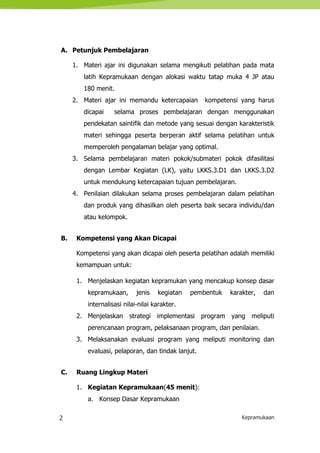 2 Kepramukaan
A. Petunjuk Pembelajaran
1. Materi ajar ini digunakan selama mengikuti pelatihan pada mata
latih Kepramukaan dengan alokasi waktu tatap muka 4 JP atau
180 menit.
2. Materi ajar ini memandu ketercapaian kompetensi yang harus
dicapai selama proses pembelajaran dengan menggunakan
pendekatan saintifik dan metode yang sesuai dengan karakteristik
materi sehingga peserta berperan aktif selama pelatihan untuk
memperoleh pengalaman belajar yang optimal.
3. Selama pembelajaran materi pokok/submateri pokok difasilitasi
dengan Lembar Kegiatan (LK), yaitu LKKS.3.D1 dan LKKS.3.D2
untuk mendukung ketercapaian tujuan pembelajaran.
4. Penilaian dilakukan selama proses pembelajaran dalam pelatihan
dan produk yang dihasilkan oleh peserta baik secara individu/dan
atau kelompok.
B. Kompetensi yang Akan Dicapai
Kompetensi yang akan dicapai oleh peserta pelatihan adalah memiliki
kemampuan untuk:
1. Menjelaskan kegiatan kepramukan yang mencakup konsep dasar
kepramukaan, jenis kegiatan pembentuk karakter, dan
internalisasi nilai-nilai karakter.
2. Menjelaskan strategi implementasi program yang meliputi
perencanaan program, pelaksanaan program, dan penilaian.
3. Melaksanakan evaluasi program yang meliputi monitoring dan
evaluasi, pelaporan, dan tindak lanjut.
C. Ruang Lingkup Materi
1. Kegiatan Kepramukaan(45 menit):
a. Konsep Dasar Kepramukaan
 