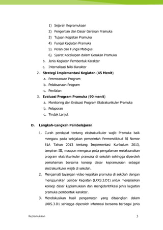 Kepramukaan 3
1) Sejarah Kepramukaan
2) Pengertian dan Dasar Gerakan Pramuka
3) Tujuan Kegiatan Pramuka
4) Fungsi Kegiatan Pramuka
5) Peran dan Fungsi Mabigus
6) Syarat Kecakapan dalam Gerakan Pramuka
b. Jenis Kegiatan Pembentuk Karakter
c. Internalisasi Nilai Karakter
2. Strategi Implementasi Kegiatan (45 Menit)
a. Perencanaan Program
b. Pelaksanaan Program
c. Penilaian
3. Evaluasi Program Pramuka (90 menit)
a. Monitoring dan Evaluasi Program Ekstrakurikuler Pramuka
b. Pelaporan
c. Tindak Lanjut
D. Langkah-Langkah Pembelajaran
1. Curah pendapat tentang ekstrakurikuler wajib Pramuka baik
mengacu pada kebijakan pemerintah Permendikbud RI Nomor
81A Tahun 2013 tentang Implementasi Kurikulum 2013,
lampiran III, maupun mengacu pada pengalaman melaksanakan
program ekstrakurikuler pramuka di sekolah sehingga diperoleh
pemahaman bersama konsep dasar kepramukaan sebagai
ekstrakurikuler wajib di sekolah.
2. Mengamati tayangan video kegiatan pramuka di sekolah dengan
menggunakan Lembar Kegiatan (LKKS.3.D1) untuk menjelaskan
konsep dasar kepramukaan dan mengidentifikasi jenis kegiatan
pramuka pembentuk karakter.
3. Mendiskusikan hasil pengamatan yang dituangkan dalam
LKKS.3.D1 sehingga diperoleh informasi bersama berbagai jenis
 
