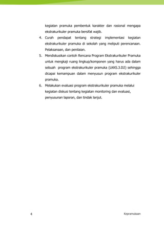 4 Kepramukaan
kegiatan pramuka pembentuk karakter dan rasional mengapa
ekstrakurikuler pramuka bersifat wajib.
4. Curah pendapat tentang strategi implementasi kegiatan
ekstrakurikuler pramuka di sekolah yang meliputi perencanaan.
Pelaksanaan, dan penilaian.
5. Mendiskusikan contoh Rencana Program Ekstrakurikuler Pramuka
untuk mengkaji ruang lingkup/komponen yang harus ada dalam
sebuah program ekstrakurikuler pramuka (LKKS.3.D2) sehingga
dicapai kemampuan dalam menyusun program ekstrakurikuler
pramuka.
6. Melakukan evaluasi program ekstrakurikuler pramuka melalui
kegiatan diskusi tentang kegiatan monitoring dan evaluasi,
penyusunan laporan, dan tindak lanjut.
 