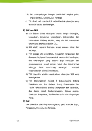 18 Kepramukaan
d) SKU untuk golongan Penegak, terdiri dari 2 tingkat, yaitu:
tingkat Bantara, Laksana, dan Pandega
e) TKU diraih oleh peserta didik melalui bentuk ujian-ujian yang
dilakukan secara perseorangan.
2) SKK dan TKK
a) SKK adalah syarat kecakapan khusus berupa kecakapan,
kepandaian, kemahiran, ketangkasan, keterampilan, dan
kemampuan dibidang tertentu, yang lain dari kemampuan
umum yang ditentukan dalam SKU.
b) SKK dipilih seorang Pramuka sesuai dengan minat dan
bakatnya.
c) TKK sebagai alat pendidikan, merupakan rangsangan dan
dorongan bagi para Pramuka untuk memperoleh kecakapan,
dan keterampilan yang berguna bagi kehidupan dan
penghidupannya sesuai dengan bakat dan keinginannya
sehingga dapat mendorong semangat menjadi
wiraswastawan di masa mendatang.
d) TKK diperoleh setelah meyelesaikan ujian-ujian SKK yang
bersangkutan.
e) TKK dikelompokkan menjadi 5 bidang:Agama, Bidang
Patriotisme dan Seni Budaya, Bidang Keterampilan dan
Teknik Pembangunan, Bidang Ketangkasan dan Kesehatan,
dan Bidang sosial, Perikemanusiaan, Gotong royong,
Ketertiban Masyarakat, Perdamaian Dunia dan Lingkungan
Hidup.
3) TKK
TKK dibedakan atas tingkatan-tingkatan, yaitu Pramuka Siaga,
Penggalang, Penegak, dan Pandega.
 