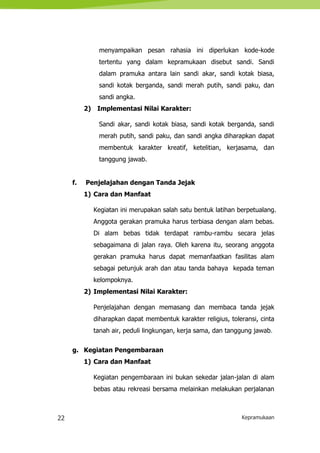 22 Kepramukaan
menyampaikan pesan rahasia ini diperlukan kode-kode
tertentu yang dalam kepramukaan disebut sandi. Sandi
dalam pramuka antara lain sandi akar, sandi kotak biasa,
sandi kotak berganda, sandi merah putih, sandi paku, dan
sandi angka.
2) Implementasi Nilai Karakter:
Sandi akar, sandi kotak biasa, sandi kotak berganda, sandi
merah putih, sandi paku, dan sandi angka diharapkan dapat
membentuk karakter kreatif, ketelitian, kerjasama, dan
tanggung jawab.
f. Penjelajahan dengan Tanda Jejak
1) Cara dan Manfaat
Kegiatan ini merupakan salah satu bentuk latihan berpetualang.
Anggota gerakan pramuka harus terbiasa dengan alam bebas.
Di alam bebas tidak terdapat rambu-rambu secara jelas
sebagaimana di jalan raya. Oleh karena itu, seorang anggota
gerakan pramuka harus dapat memanfaatkan fasilitas alam
sebagai petunjuk arah dan atau tanda bahaya kepada teman
kelompoknya.
2) Implementasi Nilai Karakter:
Penjelajahan dengan memasang dan membaca tanda jejak
diharapkan dapat membentuk karakter religius, toleransi, cinta
tanah air, peduli lingkungan, kerja sama, dan tanggung jawab.
g. Kegiatan Pengembaraan
1) Cara dan Manfaat
Kegiatan pengembaraan ini bukan sekedar jalan-jalan di alam
bebas atau rekreasi bersama melainkan melakukan perjalanan
 