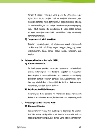 Kepramukaan 23
dengan berbagai rintangan yang perlu diperhitungkan agar
tujuan kita dapat dicapai. Hal ini dengan sendirinya juga
mendidik generasi muda bahwa untuk dapat mencapai cita-cita
itu banyak rintangan dan sangat memerlukan perjuangan yang
kuat. Oleh karena itu, pendidikan di alam bebas dengan
berbagai rintangan merupakan pendidikan yang menantang
dan menyenangkan.
2) Implementasi Nilai Karakter:
Kegiatan pengembaraan ini diharapkan dapat membentuk
karakter mandiri, peduli lingkungan, tangguh, tanggung jawab,
kepemimpinan, kerja sama, peduli sosial, ketelitian, dan
religius.
h. Keterampilan Baris-Berbaris (KBB)
1) Cara dan manfaat
Di lingkungan gerakan pramuka, peraturan baris-berbaris
disebut keterampilan baris-berbaris. Kegiatan ini merupakan
keterampilan untuk melaksanakan perintah atau instruksi yang
berkaitan dengan gerakan-gerakan fisik. Keterampilan Baris-
berbaris ini dilakukan untuk melatih kedisiplinan, kekompakan,
keserasian, dan seni dalam berbaris.
2) Implementasi Nilai Karakter:
Keterampilan baris-berbaris ini diharapkan dapat membentuk
karakter kedisiplinan, kreatif, kerja sama, dan tanggung jawab.
i. Keterampilan Menentukan Arah
1) Cara dan Manfaat
Keterampilan ini merupakan suatu upaya bagi anggota gerakan
pramuka untuk mengetahui arah. Dalam penentuan arah ini
dapat digunakan kompas, dan benda yang ada di alam sekitar,
 