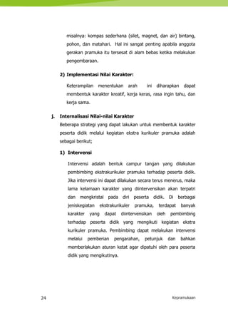 24 Kepramukaan
misalnya: kompas sederhana (silet, magnet, dan air) bintang,
pohon, dan matahari. Hal ini sangat penting apabila anggota
gerakan pramuka itu tersesat di alam bebas ketika melakukan
pengembaraan.
2) Implementasi Nilai Karakter:
Keterampilan menentukan arah ini diharapkan dapat
membentuk karakter kreatif, kerja keras, rasa ingin tahu, dan
kerja sama.
j. Internalisasi Nilai-nilai Karakter
Beberapa strategi yang dapat lakukan untuk membentuk karakter
peserta didik melalui kegiatan ekstra kurikuler pramuka adalah
sebagai berikut;
1) Intervensi
Intervensi adalah bentuk campur tangan yang dilakukan
pembimbing ekstrakurikuler pramuka terhadap peserta didik.
Jika intervensi ini dapat dilakukan secara terus menerus, maka
lama kelamaan karakter yang diintervensikan akan terpatri
dan mengkristal pada diri peserta didik. Di berbagai
jeniskegiatan ekstrakurikuler pramuka, terdapat banyak
karakter yang dapat diintervensikan oleh pembimbing
terhadap peserta didik yang mengikuti kegiatan ekstra
kurikuler pramuka. Pembimbing dapat melakukan intervensi
melalui pemberian pengarahan, petunjuk dan bahkan
memberlakukan aturan ketat agar dipatuhi oleh para peserta
didik yang mengikutinya.
 