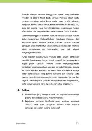 Kepramukaan 29
Pramuka dengan susunan keanggotaan seperti yang disebutkan
Presiden RI pada 9 Maret 1961. Gerakan Pramuka adalah suatu
gerakan pendidikan untuk kaum muda, yang bersifat sukarela,
nonpolitik, terbuka untuk semua, tanpa membedakan asal-usul, ras,
suku dan agama, yang menyelenggarakan kepramukaan melalui
suatu sistem nilai yang didasarkan pada Satya dan Darma Pramuka.
Dasar Penyelenggaraan Gerakan Pramuka sebagai Landasan Hukum
diatur berdasarkan Undang-Undang, Keputusan Presiden, dan
Keputusan Kwartir Nasional Gerakan Pramuka. Gerakan Pramuka
bertujuan untuk membentuk setiap pramuka peserta didik memiliki
sikap, pengetahuan dan keterampilan yang baik sebagai
warganegara Indonesia.
Fungsi kegiatan ekstrakurikuler Pramuka pada satuan pendidikan
memiliki fungsi pengembangan, sosial, rekreatif, dan persiapan karir.
Tugas pokok Gerakan Pramuka adalah menyelenggarakan
pendidikan kepramukaan bagi anak dan pemuda Indonesia, menuju
ke tujuan Gerakan Pramuka, sehingga dapat membentuk tenaga
kader pembangunan yang berjiwa Pancasila dan sanggup serta
mampu menyelenggarakan pembangunan masyarakat, bangsa dan
negara. Dalam kegiatan pramuka terdapat tingkatan dan peraturan,
serta persyaratanyang harus dipenuhi oleh setiap anggotanya.
G. Refleksi
1. Nilai-nilai apa yang paling mendasar dari kegiatan Pramuka bagi
peserta didik sebagai Warga Negara Indonesia?
2. Bagaimana pendapat Ibu/Bapak peran strategis organisasi
“Pandu” pada masa penjajahan Belanda dalam merintis
semangat pergerakan nasional Indonesia?
 