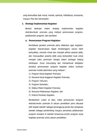 Kepramukaan 31
yang berkualitas baik moral, mental, spiritual, intlelektual, emosional,
maupun fisik dan ketrampilan.
1. Strategi Implementasi Kegiatan
Berikut deskripsi materi strategi implementasi kegiatan
ekstrakurikuler pramuka yang meliputi perencanaan program,
pelaksanaan program, dan penilaian.
a. Perencanaan Program Kegiatan:
Revitalisasi gerakan pramuka perlu dilakukan agar kegiatan-
kegiatan kepramukaan dapat terselenggara secara lebih
berkualitas, menarik minat dan menjadi pilihan peserta didik,
dan mewujudkan peserta didik yang berkarakter kuat untuk
menjadi calon pemimpin bangsa dalam berbagai bidang
kehidupan. Guna menunjang dan memperkuat kebijakan
tersebut perencanaan program kegiatan ekstra kurikuler
pramuka mutlak diperlukan yang meliputi :
1) Program Kerja Kegiatan Pramuka;
2) Rencana Kerja Anggaran Kegiatan Pramuka;
3) Program Tahunan;
4) Program Semester;
5) Silabus Materi Kegiatan Pramuka;
6) Rencana Pelaksanaan Kegiatan; dan
7) Kriteria Penilaian Kegiatan.
Berdasarkan uraian di atas, maka penyusunan program
ekstrakurikuler pramuka di satuan pendidikan perlu dikuasai
oleh kepala sekolah sebagai penanggung jawab dan pengawas
sekolah sebagai pembimbing maupun pemantau pelaksanaan
program tersebut di sekolah binaannya.contoh program kerja
kegiatan pramuka untuk satuan pendidikan.
 