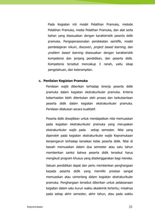 Kepramukaan 33
Pada Kegiatan inti model Pelatihan Pramuka, metode
Pelatihan Pramuka, media Pelatihan Pramuka, dan alat serta
bahan yang disesuaikan dengan karakteristik peserta didik
pramuka. Pengoperasionalan pendekatan saintifik, model
pembelajaran inkuiri, discoveri, project based learning, dan
problem based learning disesuaikan dengan karakteristik
kompetensi dan jenjang pendidikan, dan peserta didik.
Kompetensi tersebut mencakup 3 ranah, yaitu sikap
pengetahuan, dan keterampilan.
c. Penilaian Kegiatan Pramuka
Penilaian wajib diberikan terhadap kinerja peserta didik
pramuka dalam kegiatan ekstrakurikuler pramuka. Kriteria
keberhasilan lebih ditentukan oleh proses dan keikutsertaan
peserta didik dalam kegiatan ekstrakurikuler pramuka.
Penilaian dilakukan secara kualitatif.
Peserta didik diwajibkan untuk mendapatkan nilai memuaskan
pada kegiatan ekstrakurikuler pramuka yang merupakan
ekstrakurikuler wajib pada setiap semester. Nilai yang
diperoleh pada kegiatan ekstrakurikuler wajib Kepramukaan
berpengaruh terhadap kenaikan kelas peserta didik. Nilai di
bawah memuaskan dalam dua semester atau satu tahun
memberikan sanksi bahwa peserta didik tersebut harus
mengikuti program khusus yang diselenggarakan bagi mereka.
Satuan pendidikan dapat dan perlu memberikan penghargaan
kepada peserta didik yang memiliki prestasi sangat
memuaskan atau cemerlang dalam kegiatan ekstrakurikuler
pramuka. Penghargaan tersebut diberikan untuk pelaksanaan
kegiatan dalam satu kurun waktu akademik tertentu; misalnya
pada setiap akhir semester, akhir tahun, atau pada waktu
 