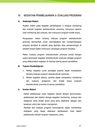 Kepramukaan 37
IV. KEGIATAN PEMBELAJARAN 3: EVALUASI PROGRAM
A. Deskripsi Materi
Muatan materi pada kegiatan pembelajaran 3 meliputi monitoring
dan evaluasi kegiatan ekstrakurikuler pramuka, menyusun laporan
hasil monitoring dan evaluasi, dan menyusun program tindak lanjut.
Penguasaan materi tentang evaluasi program ekstrakurikuler
pramuka bermanfaat untuk meningkatkan dan mengembangkan
program tersebut di sekolah yang dipimpin atau pendampingan di
sekolah binaan dalam menyusun rancangan program tersebut.
Materi evaluasi program ekstrakurikuler pramuka terkait dengan
upaya penerapan kegiatan ekstrakurikuler pramuka sebagai program
yang dilaksanakan kegiatan di masing-masing satuan pendidikan.
B. Tujuan Pembelajaran
1. Melalui kegiatan curah pendapat peserta dapat menjelaskan
tentang evaluasi program ekstrakurikuler pramuka.
2. Melalui kegiatan diskusi, peserta dapat mengetahui monitoring
dan evaluasi, pelaporan, dan tindak lanjut program
ekstrakurikuler pramuka di satuan pendidikan.
C. Uraian Materi
Dalam pelaksanaan suatu kegiatan diawali dengan perencanaan,
pelaksanaan dan diakhiri dengan kegiatan monitoring, evaluasi dan
pelaporan serta tindak lanjut yang perlu dilakukan sebagai satu
kesatuan untuh dari sistem manajemen.
Manfaat dari evaluasi program kemungkinan dapat memberikan
kebijakan yang dapat dilakukan berdasarkan hasil dalam
pelaksanaan sebuah program keputusan, yaitu:
 