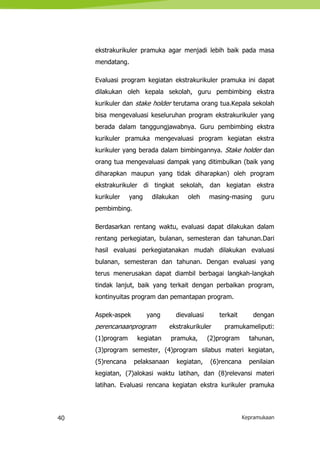 40 Kepramukaan
ekstrakurikuler pramuka agar menjadi lebih baik pada masa
mendatang.
Evaluasi program kegiatan ekstrakurikuler pramuka ini dapat
dilakukan oleh kepala sekolah, guru pembimbing ekstra
kurikuler dan stake holder terutama orang tua.Kepala sekolah
bisa mengevaluasi keseluruhan program ekstrakurikuler yang
berada dalam tanggungjawabnya. Guru pembimbing ekstra
kurikuler pramuka mengevaluasi program kegiatan ekstra
kurikuler yang berada dalam bimbingannya. Stake holder dan
orang tua mengevaluasi dampak yang ditimbulkan (baik yang
diharapkan maupun yang tidak diharapkan) oleh program
ekstrakurikuler di tingkat sekolah, dan kegiatan ekstra
kurikuler yang dilakukan oleh masing-masing guru
pembimbing.
Berdasarkan rentang waktu, evaluasi dapat dilakukan dalam
rentang perkegiatan, bulanan, semesteran dan tahunan.Dari
hasil evaluasi perkegiatanakan mudah dilakukan evaluasi
bulanan, semesteran dan tahunan. Dengan evaluasi yang
terus menerusakan dapat diambil berbagai langkah-langkah
tindak lanjut, baik yang terkait dengan perbaikan program,
kontinyuitas program dan pemantapan program.
Aspek-aspek yang dievaluasi terkait dengan
perencanaanprogram ekstrakurikuler pramukameliputi:
(1)program kegiatan pramuka, (2)program tahunan,
(3)program semester, (4)program silabus materi kegiatan,
(5)rencana pelaksanaan kegiatan, (6)rencana penilaian
kegiatan, (7)alokasi waktu latihan, dan (8)relevansi materi
latihan. Evaluasi rencana kegiatan ekstra kurikuler pramuka
 
