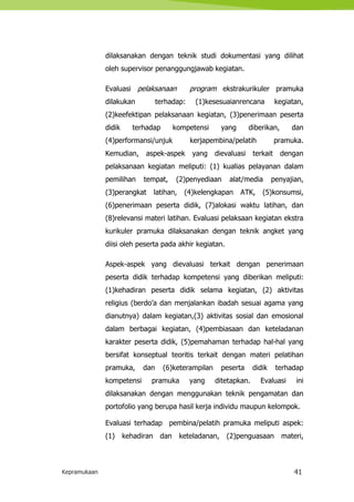 Kepramukaan 41
dilaksanakan dengan teknik studi dokumentasi yang dilihat
oleh supervisor penanggungjawab kegiatan.
Evaluasi pelaksanaan program ekstrakurikuler pramuka
dilakukan terhadap: (1)kesesuaianrencana kegiatan,
(2)keefektipan pelaksanaan kegiatan, (3)penerimaan peserta
didik terhadap kompetensi yang diberikan, dan
(4)performansi/unjuk kerjapembina/pelatih pramuka.
Kemudian, aspek-aspek yang dievaluasi terkait dengan
pelaksanaan kegiatan meliputi: (1) kualias pelayanan dalam
pemilihan tempat, (2)penyediaan alat/media penyajian,
(3)perangkat latihan, (4)kelengkapan ATK, (5)konsumsi,
(6)penerimaan peserta didik, (7)alokasi waktu latihan, dan
(8)relevansi materi latihan. Evaluasi pelaksaan kegiatan ekstra
kurikuler pramuka dilaksanakan dengan teknik angket yang
diisi oleh peserta pada akhir kegiatan.
Aspek-aspek yang dievaluasi terkait dengan penerimaan
peserta didik terhadap kompetensi yang diberikan meliputi:
(1)kehadiran peserta didik selama kegiatan, (2) aktivitas
religius (berdo’a dan menjalankan ibadah sesuai agama yang
dianutnya) dalam kegiatan,(3) aktivitas sosial dan emosional
dalam berbagai kegiatan, (4)pembiasaan dan keteladanan
karakter peserta didik, (5)pemahaman terhadap hal-hal yang
bersifat konseptual teoritis terkait dengan materi pelatihan
pramuka, dan (6)keterampilan peserta didik terhadap
kompetensi pramuka yang ditetapkan. Evaluasi ini
dilaksanakan dengan menggunakan teknik pengamatan dan
portofolio yang berupa hasil kerja individu maupun kelompok.
Evaluasi terhadap pembina/pelatih pramuka meliputi aspek:
(1) kehadiran dan keteladanan, (2)penguasaan materi,
 
