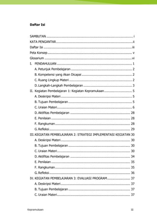 Kepramukaan iii
Daftar Isi
SAMBUTAN ........................................................................................... i
KATA PENGANTAR.................................................................................ii
Daftar Isi .............................................................................................iii
Peta Konsep......................................................................................... v
Glosarium ............................................................................................vi
I. PENDAHULUAN ............................................................................... 1
A. Petunjuk Pembelajaran ................................................................ 2
B. Kompetensi yang Akan Dicapai..................................................... 2
C. Ruang Lingkup Materi .................................................................. 2
D.Langkah-Langkah Pembelajaran ................................................... 3
II. Kegiatan Pembelajaran 1: Kegiatan Kepramukaan ............................. 5
A. Deskripsi Materi........................................................................... 5
B. Tujuan Pembelajaran ................................................................... 5
C. Uraian Materi............................................................................... 6
D.Aktifitas Pembelajaran ............................................................... 28
E. Penilaian ................................................................................... 28
F. Rangkuman............................................................................... 28
G. Refleksi..................................................................................... 29
III.KEGIATAN PEMBELAJARAN 2: STRATEGI IMPLEMENTASI KEGIATAN 30
A. Deskripsi Materi......................................................................... 30
B. Tujuan Pembelajaran ................................................................. 30
C. Uraian Materi............................................................................. 30
D.Aktifitas Pembelajaran ............................................................... 34
E. Penilaian ................................................................................... 35
F. Rangkuman............................................................................... 35
G. Refleksi..................................................................................... 36
IV. KEGIATAN PEMBELAJARAN 3: EVALUASI PROGRAM........................ 37
A. Deskripsi Materi......................................................................... 37
B. Tujuan Pembelajaran ................................................................. 37
C. Uraian Materi............................................................................. 37
 