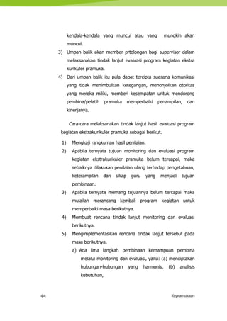 44 Kepramukaan
kendala-kendala yang muncul atau yang mungkin akan
muncul.
3) Umpan balik akan member prtolongan bagi supervisor dalam
melaksanakan tindak lanjut evaluasi program kegiatan ekstra
kurikuler pramuka.
4) Dari umpan balik itu pula dapat tercipta suasana komunikasi
yang tidak menimbulkan ketegangan, menonjolkan otoritas
yang mereka miliki, memberi kesempatan untuk mendorong
pembina/pelatih pramuka memperbaiki penampilan, dan
kinerjanya.
Cara-cara melaksanakan tindak lanjut hasil evaluasi program
kegiatan ekstrakurikuler pramuka sebagai berikut.
1) Mengkaji rangkuman hasil penilaian.
2) Apabila ternyata tujuan monitoring dan evaluasi program
kegiatan ekstrakurikuler pramuka belum tercapai, maka
sebaiknya dilakukan penilaian ulang terhadap pengetahuan,
keterampilan dan sikap guru yang menjadi tujuan
pembinaan.
3) Apabila ternyata memang tujuannya belum tercapai maka
mulailah merancang kembali program kegiatan untuk
memperbaiki masa berikutnya.
4) Membuat rencana tindak lanjut monitoring dan evaluasi
berikutnya.
5) Mengimplementasikan rencana tindak lanjut tersebut pada
masa berikutnya.
a) Ada lima langkah pembinaan kemampuan pembina
melalui monitoring dan evaluasi, yaitu: (a) menciptakan
hubungan-hubungan yang harmonis, (b) analisis
kebutuhan,
 