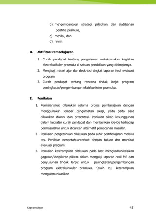 Kepramukaan 45
b) mengembangkan strategi pelatihan dan alat/bahan
pelatiha pramuka,
c) menilai, dan
d) revisi.
D. Aktifitas Pembelajaran
1. Curah pendapat tentang pengalaman melaksanakan kegiatan
ekstrakulikuler pramuka di satuan pendidikan yang dipimpinnya.
2. Mengkaji materi ajar dan deskripsi singkat laporan hasil evaluasi
program
3. Curah pendapat tentang rencana tindak lanjut program
peningkatan/pengembangan ekstrkurikuler pramuka.
E. Penilaian
1. Penilaiansikap dilakukan selama proses pembelajaran dengan
menggunakan lembar pengamatan sikap, yaitu pada saat
dilakukan diskusi dan presentasi. Penilaian sikap kesungguhan
dalam kegiatan curah pendapat dan memberikan ide-ide terhadap
permasalahan untuk dicarikan alternatif pemecahan masalah.
2. Penilaian pengetahuan dilakukan pada akhir pembelajaran melalui
tes. Penilaian pengetahuanterkait dengan tujuan dan manfaat
evaluasi program.
3. Penilaian keterampilan dilakukan pada saat mengkomunikasikan
gagasan/ide/pikiran-pikiran dalam mengkaji laporan hasil ME dan
penyusunan tindak lanjut untuk peningkatan/pengembangan
program ekstrakurikuler pramuka. Selain itu, keterampilan
mengkomunikasikan
 