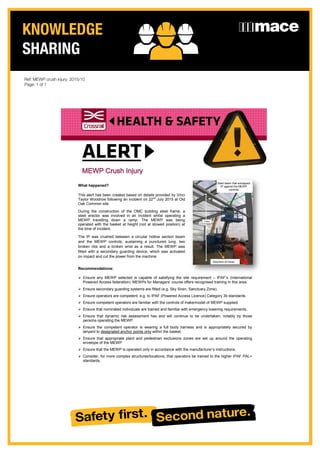 KNOWLEDGE
SHARING
Date: 2nd
September 2015
What happened?
This alert has been created based on details provided by Vinci
Taylor Woodrow following an incident on 22nd
July 2015 at Old
Oak Common site.
During the construction of the OMC building steel frame, a
steel erector was involved in an incident whilst operating a
MEWP travelling down a ramp. The MEWP was being
operated with the basket at height (not at stowed position) at
the time of incident.
The IP was crushed between a circular hollow section beam
and the MEWP controls, sustaining a punctured lung, two
broken ribs and a broken wrist as a result. The MEWP was
fitted with a secondary guarding device, which was activated
on impact and cut the power from the machine.
Recommendations:
 Ensure any MEWP selected is capable of satisfying the site requirement – IPAF’s (International
Powered Access federation) ‘MEWPs for Managers’ course offers recognised training in this area.
 Ensure secondary guarding systems are fitted (e.g. Sky Siren, Sanctuary Zone).
 Ensure operators are competent, e.g. to IPAF (Powered Access Licence) Category 3b standards.
 Ensure competent operators are familiar with the controls of make/model of MEWP supplied.
 Ensure that nominated individuals are trained and familiar with emergency lowering requirements.
 Ensure that dynamic risk assessment has and will continue to be undertaken, notably by those
persons operating the MEWP.
 Ensure the competent operator is wearing a full body harness and is appropriately secured by
lanyard to designated anchor points only within the basket.
 Ensure that appropriate plant and pedestrian exclusions zones are set up around the operating
envelope of the MEWP.
 Ensure that the MEWP is operated only in accordance with the manufacturer’s instructions.
 Consider, for more complex structures/locations, that operators be trained to the higher IPAF PAL+
standards.
MEWP Crush Injury
Direction of travel
Steel beam that entrapped
IP against the MEWP
controls
Direction of travel
Ref: MEWP crush injury: 2015/10
Page: 1 of 1
 