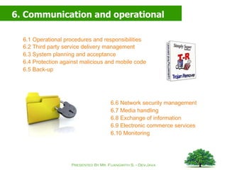 6. Communication and operational management 6.1 Operational procedures and responsibilities 6.2 Third party service delivery management 6.3 System planning and acceptance 6.4 Protection against malicious and mobile code 6.5 Back-up 6.6 Network security management 6.7 Media handling 6.8 Exchange of information 6.9 Electronic commerce services 6.10 Monitoring 