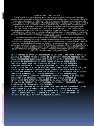 LINEAMIENTO CURRICULAR CICLO 4
      El diseño didáctico que se propone responde a la teoría del aprendizaje significativo (David
ausubo, Joseph novak y Helen hanesian) porque pretende que los niños y niñas pueden relacionar
    nuevos aprendizajes con sus saberes previos. Se promueve entonces un aprendizaje que valla
mas alla de la repetición mecánica de informaciones (Gonzales y otros 2000) y que por el contrario
   , facilite al estudiante conectar sus intereses, experiencias y saberes con las establecidas por la
       escuela . En este sentido trascender la información implica ir hacia un abordaje integral:
       Todo proceso educativo tiene un doble impacto en cada educando : uno de la dimensión
formativa y otro en la cognoscitiva . La primera tiene que ver esencialmente con el sentido de vida
 y los valores que cada persona va construyendo y consolidando en el transcurso de su existencia ,
y la segunda con los conocimientos que va adquiriendo y acumulando en los distintos acampos del
                                       saber humano (Sanz , 2006:3)
       Concretamente desde4 la ciencias sociales se plantea la necesidad de formar sujetos con
      habilidades sociales y éticas que comprendan el mundo actual habilidades que sirvan para
  transformar la sociedad atreves de su propia transformación teniendo conciencia del respeto al
   otro , con sensibilidad social convivencia humana y acatamiento a las normas de convivencia y
democracia participativa (max-neef , 1999). Se trata de una apuesta educativa que busca formar y
     recuperar la sensibilidad por lo social , posible , quizás , únicamente atreves de la formación
  educativa del saber que se pregunta cerca de si mismo y del mundo en que vive , se cuestiona si
                              las cosas son diferentes y como pueden serlo .

EN ESTE SENTIDO ES IMPORTANTE DESARROLLAR EN LOS NIÑOS , LAS NIÑAS Y JÓVENES AL
CAPACIDAD DE HACERSE PREGUNTAS ACERCA DE SU CONTEXTO INMEDIATO RECONOCER COMO
VARIAS CURIOSIDADES INCORPORARAS COMO PUNTO DE PARTIDA Y ESTRATEGIA METODOLÓGICA
A PROCESOS DE INVESTIGACIÓN QUE ABRAN NUEVAS BRECHAS AL CRECIMIENTO (
CONCIENCIAS 2007) DADA ESA PERSPECTIVA AL FRENTE DEL DISEÑO DIDÁCTICO
DENOMINADO SECUENCIA D E PLANEACIÓN FORMATIVA (SPF) PARA LA ENSEÑANZA
APRENDIZAJE DE LAS CIENCIAS SOCIALES RETOMANDO Y MODIFICANDO DE LA SECUENCIA DE
PLANEACIÓN DEL PLANETA DIEGO HERNÁN ARIAS (2005) DE UNA PARTE RESPONDE A LA
NECESIDAD DEN PENSAR UN CURRÍCULO QUE DE REPUESTA A LA DEPRESIÓN DEN ASIGNATURAS
COMO LO HAN PLANTEADO LOS ALIMENTOS ESTÁNDARES Y DE LAS ORIENTACIONES
CURRICULARES PARA EL CAMPO DEL PENSAMIENTO HISTÓRICO (VENCED) Y DE OTRA PARTE
CORRESPONDE A LA DIMENSIÓN FORMATIVA QUE IMPLICA GENERAR PROCESOS DE
INVESTIGACIÓN COMO ESTRATEGIA PEDAGÓGICA EN EL AULA ATRAVESÉ DE UNO 1:
EXPLORACIÓN DE PRECONCEPTOS 2:ESTIMULACION DE PREGUNTAS Y RESPUESTAS POSIBLES
3:CONTRUCCION DE PREGUNTAS DE INVESTIGACIÓN
PENSAR EN LAS CIENCIAS SOCIALES NO LLEVA CUESTIONAR CON QUE CONTENIDOS Y DE QUE
MANERA LLEGAR A LOS ALUMNOS ES POR ESO QUE EN ESTE ESPACIO SE A TOMADO
CONJUNTAMENTE A LA HISTORIA Y A LA GEOGRAFÍA PARA INTENTAR EXPLICAR LAS
COMPLEJAS RELACIONES ENTRE EL HOMBRE Y SU ESPACIO ATREVES DEL TIEMPO SU
ENSEÑANZA ES EL CICLO BÁSICO DE LA ESCUELA SECUNDARIA
 