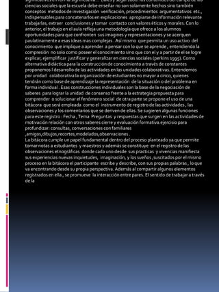 significativos en forma significativa…’’(laies y segal 2006. los contenidos del campo de las
ciencias sociales que la escuela debe enseñar no son solamente hechos sino también
conceptos métodos de investigación verificación, procedimientos argumentativos etc.,
indispensables para concatenarlos en explicaciones apropiarse de información relevante
trabajarlas, extraer conclusiones y tomar contacto con valores éticos y morales. Con lo
anterior, el trabajo en el aula refleja una metodología que ofrece a los alumnos
oportunidades para que confronten sus imagines y representaciones y se acerquen
paulatinamente a esas ideas mas complejas . Así mismo que permita un uso activo del
conocimiento que implique a aprender a pensar con lo que se aprende , entendiendo la
compresión no solo como poseer el conocimiento sino que con el y a partir de el se logre
explicar, ejemplificar justificar y generalizar en ciencias sociales (perkins 1995). Como
alternativa didáctica para la construcción de conocimiento a través de constantes
proponemos l desarrollo de las actividades en las unidades colaborativas. Entendemos
por unidad colaborativa la organización de estudiantes no mayor a cinco, quienes
tendrán como base de aprendizaje la representación de la situación o del problema en
forma individual . Esas construcciones individuales son la base de la negociación de
saberes para lograr la unidad de consenso frente a la estrategia propuesta para
comprender o solucionar el fenómeno social de otra parte se propone el uso de una
bitácora que será empleada como el instrumento de registro de las actividades , las
observaciones y los comentarios que se deriven de ellas. Se sugieren algunas funciones
para este registro : Fecha , Tema Preguntas y respuestas que surgen en las actividades de
motivación relación con otros saberes cierre y evaluación formativa.ejercisio para
profundizar: consultas, conversaciones con familiares
,amigos,dibujos,recortes,modelados,observaciones .
La bitácora cumple un papel fundamental dentro del proceso planteado ya que permite
tomar notas a estudiantes y maestros y además se constituye en el registro de las
observaciones etnográficas donde cada uno desde sus practicas y vivencias manifiesta
sus experiencias nuevas inquietudes, imaginación, y los sueños ,suscitados por el mismo
proceso en la bitácora el participante escribe y describe, con sus propias palabras , lo que
va encontrando desde su propia perspectiva. Además al compartir algunos elementos
registrados en ella , se promueve la interacción entre pares. El sentido de trabajar a través
de la
 