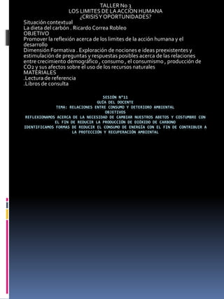 TALLER No 3
                    LOS LIMITES DE LA ACCION HUMANA
                         ¿CRISIS Y OPORTUNIDADES?
Situación contextual
La dieta del carbón . Ricardo Correa Robleo
OBJETIVO
Promover la reflexión acerca de los limites de la acción humana y el
desarrollo
Dimensión Formativa . Exploración de nociones e ideas preexistentes y
estimulación de preguntas y respuestas posibles acerca de las relaciones
entre crecimiento demográfico , consumo , el consumismo , producción de
CO2 y sus afectos sobre el uso de los recursos naturales
MATERIALES
.Lectura de referencia
.Libros de consulta

                                   SESIÓN N°11
                                GUÍA DEL DOCENTE
              TEMA: RELACIONES ENTRE CONSUMO Y DETERIORO AMBIENTAL
                                    OBJETIVOS
REFLEXIONAMOS ACERCA DE LA NECESIDAD DE CAMBIAR NUESTROS ABETOS Y COSTUMBRE CON
             EL FIN DE REDUCIR LA PRODUCCIÓN DE DIÓXIDO DE CARBONO
IDENTIFICAMOS FORMAS DE REDUCIR EL CONSUMO DE ENERGÍA CON EL FIN DE CONTRIBUIR A
                     LA PROTECCIÓN Y RECUPERACIÓN AMBIENTAL
 