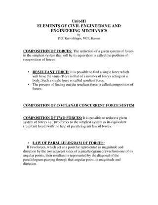 Unit-III 
ELEMENTS OF CIVIL ENGINEERING AND 
ENGINEERING MECHANICS 
by 
Prof. Karisiddappa, MCE, Hassan 
COMPOSITION OF FORCES: The reduction of a given system of forces 
to the simplest system that will be its equivalent is called the problem of 
composition of forces. 
• RESULTANT FORCE: It is possible to find a single force which 
will have the same effect as that of a number of forces acting on a 
body. Such a single force is called resultant force. 
• The process of finding out the resultant force is called composition of 
forces. 
COMPOSITION OF CO-PLANAR CONCURRENT FORCE SYSTEM 
COMPOSITION OF TWO FORCES: It is possible to reduce a given 
system of forces i.e., two forces to the simplest system as its equivalent 
(resultant force) with the help of parallelogram law of forces. 
• LAW OF PARALLELOGRAM OF FORCES: 
If two forces, which act at a point be represented in magnitude and 
direction by the two adjacent sides of a parallelogram drawn from one of its 
angular points, their resultant is represented by the diagonal of the 
parallelogram passing through that angular point, in magnitude and 
direction. 
 