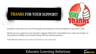 Grateful to each and every one of the people who backed our work and helped us spread the word.
Thank you once again for your immense support which have encouraged us to work even harder on
this project by adding 5 new projects along with the existing 5 projects.
A lot more to come! So if you haven't backed us yet, please do.
Eduonix Learning Solutions
 