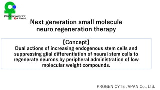 Next generation small molecule
neuro regeneration therapy
PROGENICYTE JAPAN Co., Ltd.
【Concept】
Dual actions of increasing endogenous stem cells and
suppressing glial differentiation of neural stem cells to
regenerate neurons by peripheral administration of low
molecular weight compounds.
 