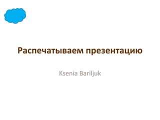 Распечатываем презентацию

        Ksenia Bariljuk
 