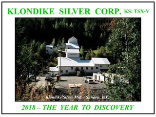 KS: TSX-V
Klondike Silver Mill – Sandon, B.C.
KLONDIKE SILVER CORP.
2018 – THE YEAR TO DISCOVERY
 