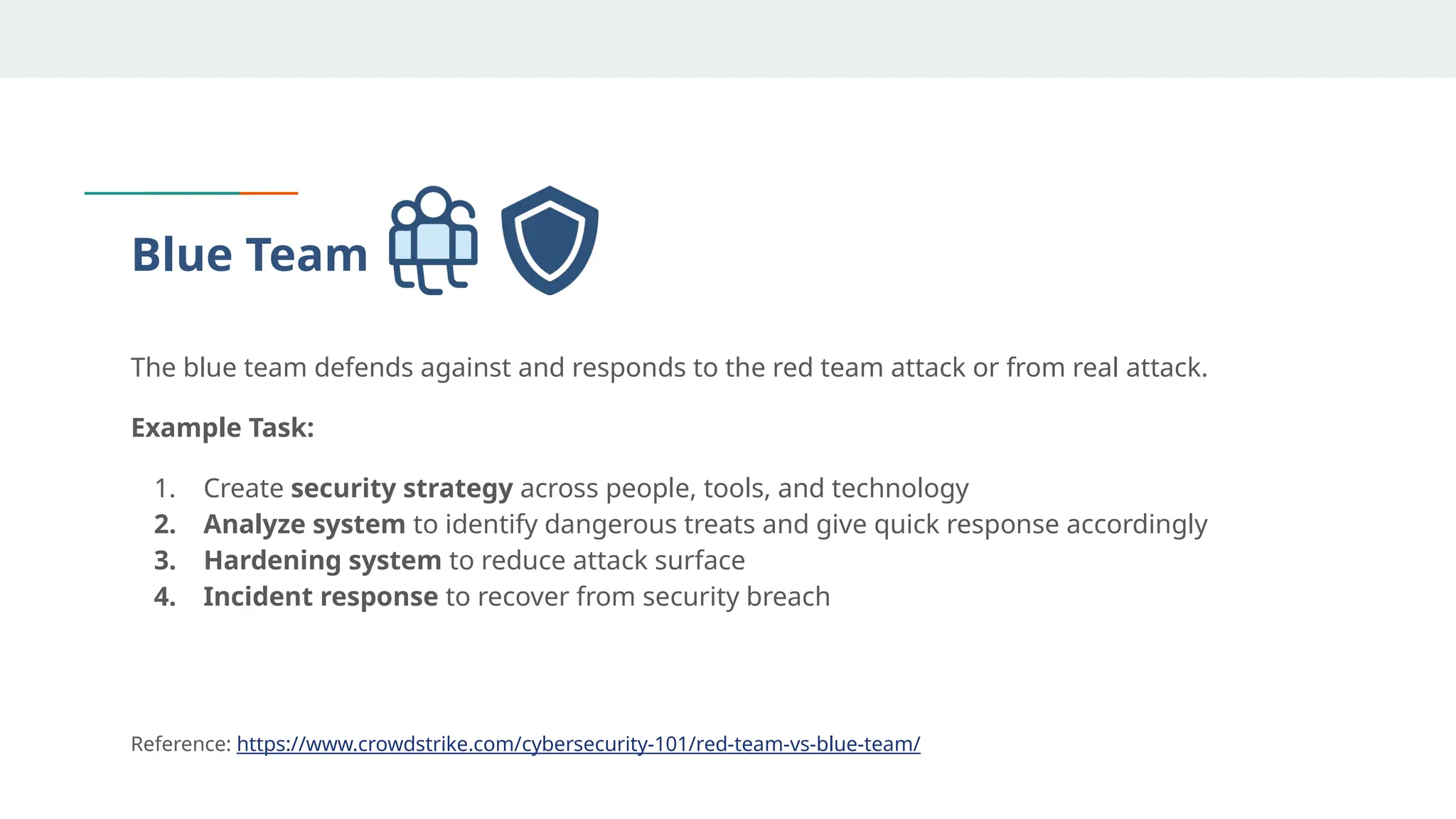 Blue Team
The blue team defends against and responds to the red team attack or from real attack.
Example Task:
1. Create security strategy across people, tools, and technology
2. Analyze system to identify dangerous treats and give quick response accordingly
3. Hardening system to reduce attack surface
4. Incident response to recover from security breach
Reference: https://www.crowdstrike.com/cybersecurity-101/red-team-vs-blue-team/
 