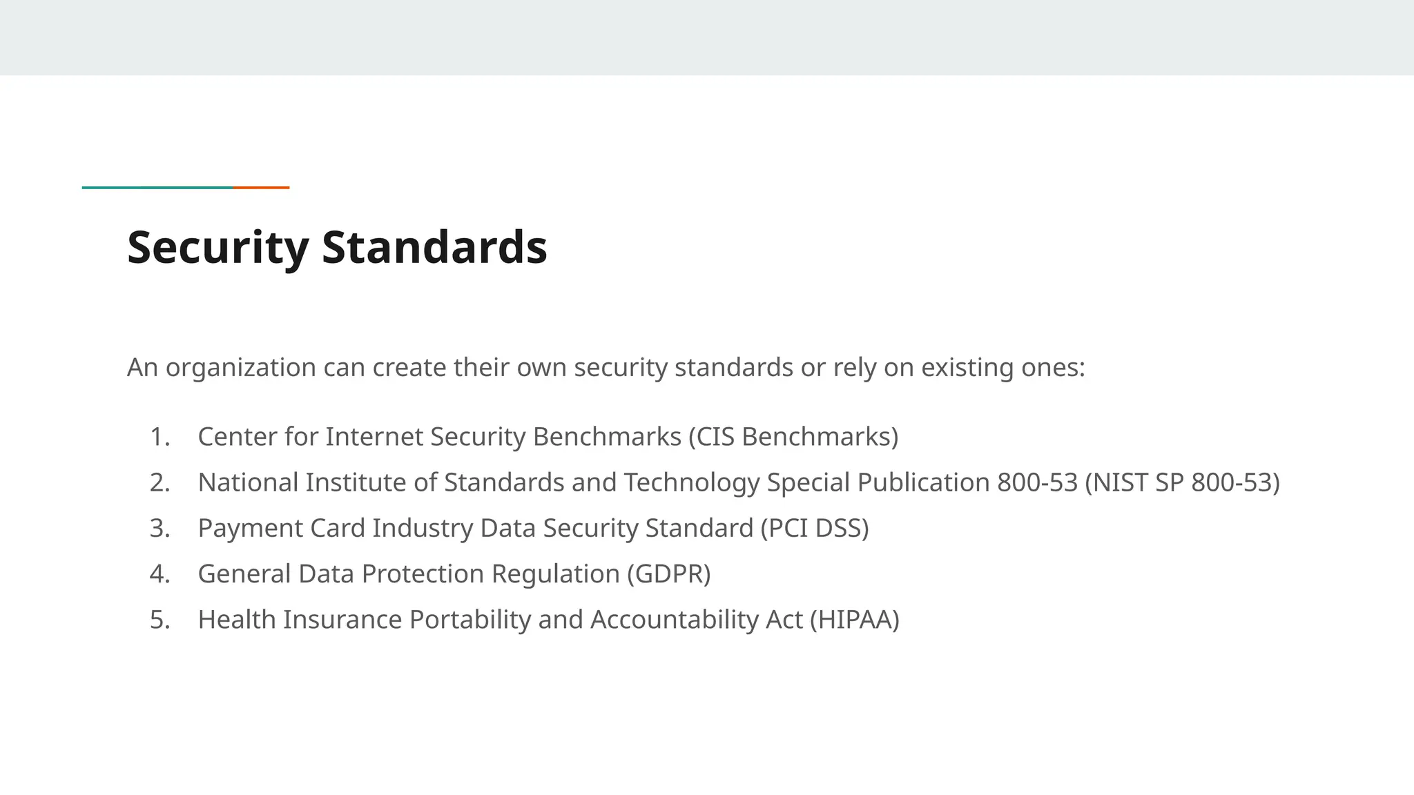 Security Standards
An organization can create their own security standards or rely on existing ones:
1. Center for Internet Security Benchmarks (CIS Benchmarks)
2. National Institute of Standards and Technology Special Publication 800-53 (NIST SP 800-53)
3. Payment Card Industry Data Security Standard (PCI DSS)
4. General Data Protection Regulation (GDPR)
5. Health Insurance Portability and Accountability Act (HIPAA)
 