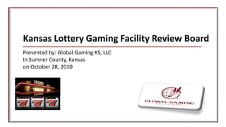 Kansas Lottery Gaming Facility Review Board
Presented by: Global Gaming KS, LLC
In Sumner County, Kansas
on October 28, 2010
 