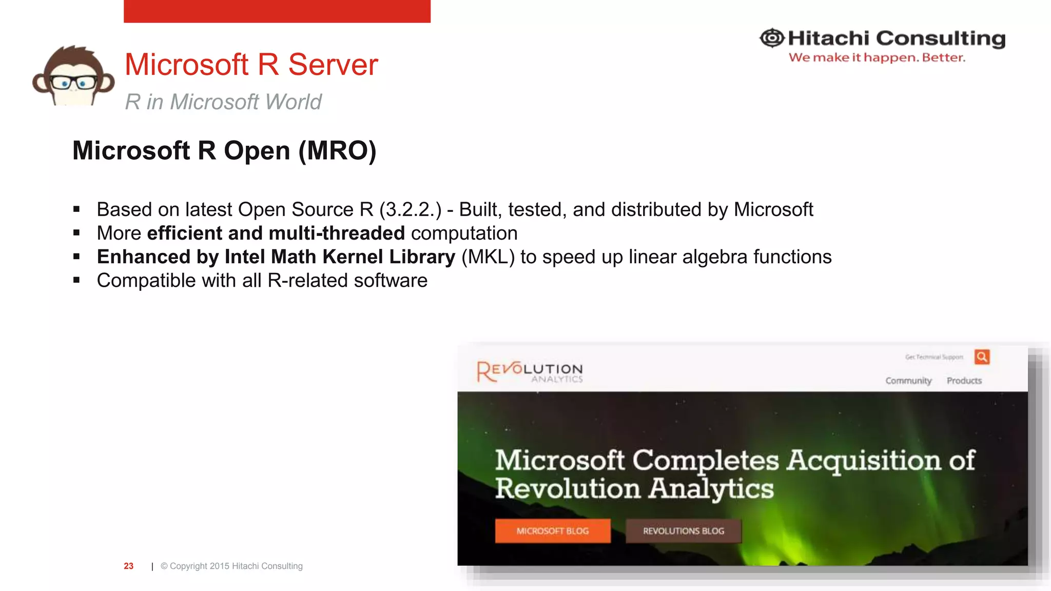 | © Copyright 2015 Hitachi Consulting23 Microsoft R Server R in Microsoft World Microsoft R Open (MRO)  Based on latest Open Source R (3.2.2.) - Built, tested, and distributed by Microsoft  More efficient and multi-threaded computation  Enhanced by Intel Math Kernel Library (MKL) to speed up linear algebra functions  Compatible with all R-related software 