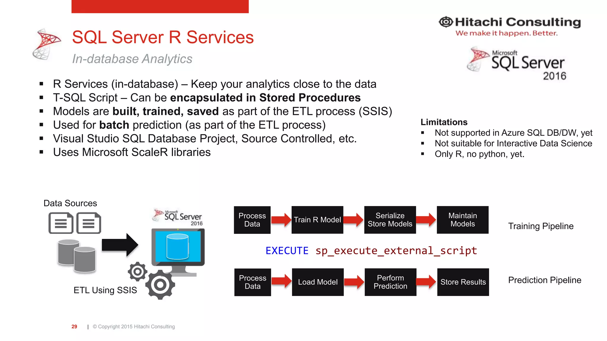 | © Copyright 2015 Hitachi Consulting29 SQL Server R Services In-database Analytics  R Services (in-database) – Keep your analytics close to the data  T-SQL Script – Can be encapsulated in Stored Procedures  Models are built, trained, saved as part of the ETL process (SSIS)  Used for batch prediction (as part of the ETL process)  Visual Studio SQL Database Project, Source Controlled, etc.  Uses Microsoft ScaleR libraries Limitations  Not supported in Azure SQL DB/DW, yet  Not suitable for Interactive Data Science  Only R, no python, yet. Process Data Train R Model Serialize Store Models Maintain Models Process Data Load Model Perform Prediction Store Results ETL Using SSIS Data Sources Prediction Pipeline Training Pipeline EXECUTE sp_execute_external_script 