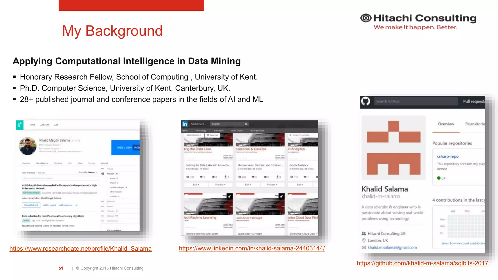 | © Copyright 2015 Hitachi Consulting51 My Background Applying Computational Intelligence in Data Mining  Honorary Research Fellow, School of Computing , University of Kent.  Ph.D. Computer Science, University of Kent, Canterbury, UK.  28+ published journal and conference papers in the fields of AI and ML https://www.researchgate.net/profile/Khalid_Salama https://www.linkedin.com/in/khalid-salama-24403144/ https://github.com/khalid-m-salama/sqlbits-2017 