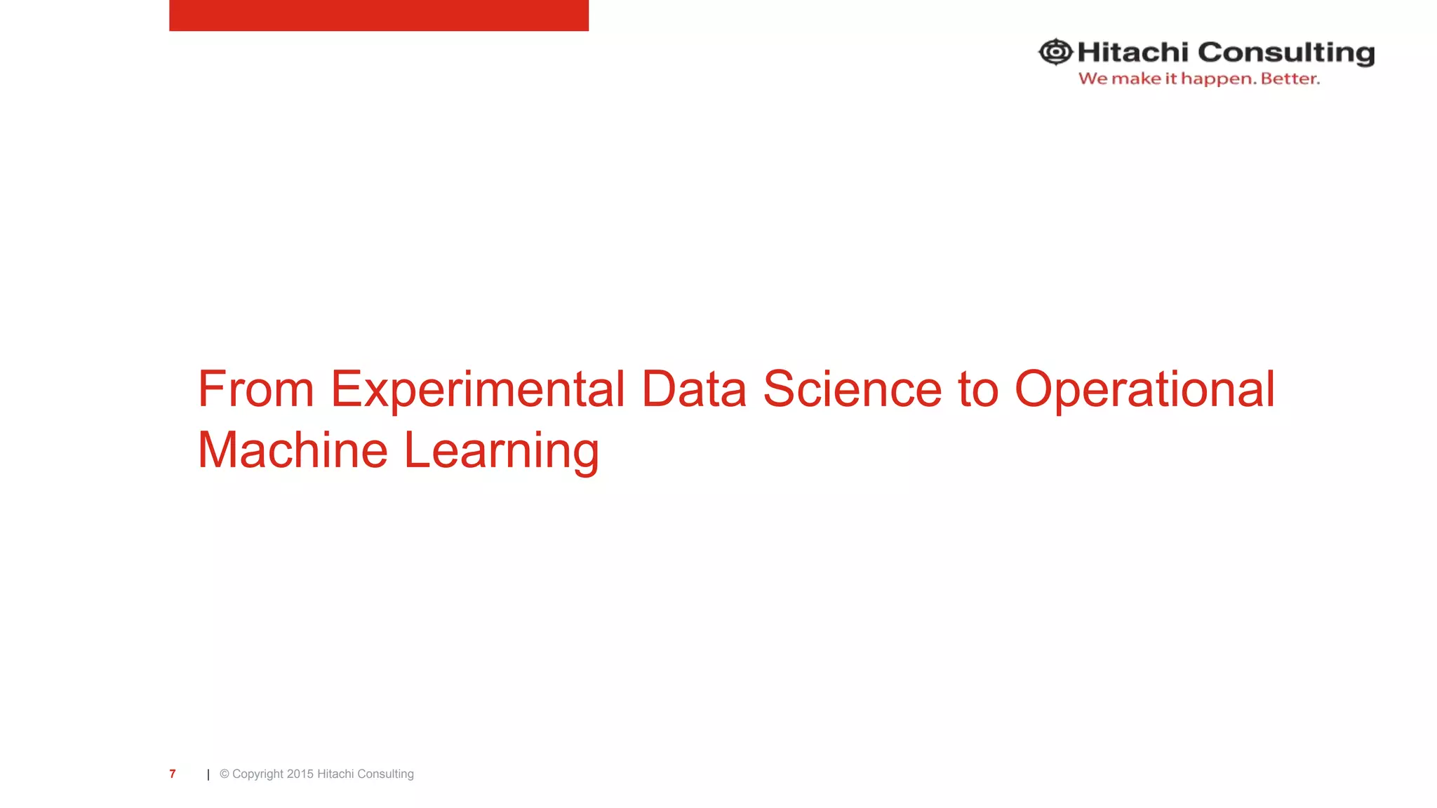 | © Copyright 2015 Hitachi Consulting7 From Experimental Data Science to Operational Machine Learning 
