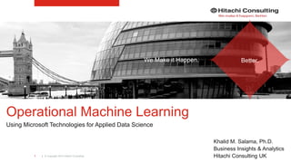 | © Copyright 2015 Hitachi Consulting1
Operational Machine Learning
Using Microsoft Technologies for Applied Data Science
Khalid M. Salama, Ph.D.
Business Insights & Analytics
Hitachi Consulting UK
We Make it Happen. Better.
 