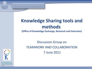 Teamwork and Collaboration




                                      Knowledge Sharing tools and
                                              methods
                                       (Office of Knowledge Exchange, Research and Extension)



                                                Discussion Group on
                                           TEAMWORK AND COLLABORATION
                                                    7 June 2011

© Knowledge Sharing Team,
Office of Knowledge Exchange,
Research and Extension (OEK),
FAO, 2011


                                                                                                1
 