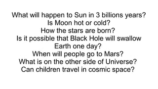 What will happen to Sun in 3 billions years?
Is Moon hot or cold?
How the stars are born?
Is it possible that Black Hole will swallow
Earth one day?
When will people go to Mars?
What is on the other side of Universe?
Can children travel in cosmic space?

 