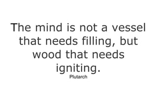 The mind is not a vessel
that needs filling, but
wood that needs
igniting.
Plutarch

 