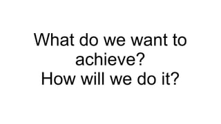 What do we want to
achieve?
How will we do it?

 