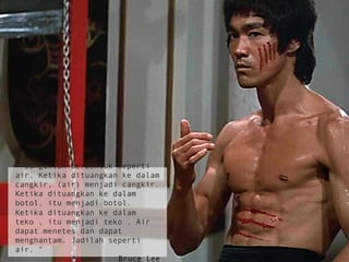 " Janganlah berbentuk seperti
air. Ketika dituangkan ke dalam
cangkir, (air) menjadi cangkir.
Ketika dituangkan ke dalam
botol, itu menjadi botol.
Ketika dituangkan ke dalam
teko , itu menjadi teko . Air
dapat menetes dan dapat
menghantam. Jadilah seperti
air. "
Bruce Lee
 