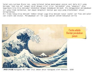 ?(δ_Y?Kanagawa Oki Nami Ura) ombak besar Kanagawa oleh Hokusai, 1830
Salah satu kutipan Bruce Lee, yang terkenal dalam menerapkan ajaran seni bela diri yang
bernama Jeet kun do sangat sarat dengan nilai nilai perubahan atau adaptasi atau
bagaimana kita bisa mencapai kekokohan dengan kemampuan berubah. Dia menggunakan perumpamaan
air yang tidak berbentuk, dan dapat mengikuti bentuk apa saja yang dikehendaki sesuai
keinginannya.
Air tidak hanya bisa menjadi lembut tetapi juga bisa menjadi kasar (water can flow and water
can crash) dan brutal. Perumpamaan air ini juga adalah contoh kekuatan cerita
Cerita adalah 
Bentuk perubahan
pesan
 