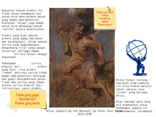Atlas Supporting the Heavens by Peter Paul Rubens
1635C1640
Kekuatan sebuah premis itu
tidak hanya kemampuan-nya
untuk bisa menciptakan pesan
yang mampu mem-penetrasi
khalayak, tetapi juga mampu
untuk bisa menopang sebuah
ٲ secara keseluruhan.
Premis yang kuat adalah
premis yang mampu bertahan
dan beradaptasi, dalam sebuah
cerita yang bagaimanapun,
mengandung nilai yang sangat
universal sehingga mampu
merubah dirinya sesuai dengan
kebutuhan.
Pemahaman struktur cerita,
dimulai dari pemahaman premis
yang baik. Jika premis
lemah akhirnya cerita tidak
mampu mem-penetrasi khalayak
dan gagal menyampaikan pesan.
Tidak ada cerita yang lemah,
karena cerita dimulai dari
intisarinya, yakni premis.
Pesan yang kuat
mampu
menyokong
sebuah
Kepercayaan
Cerita yang gagal 
Bermula dari 
Premis yang lemah
Mitos Yunani tentang
kekuatan alam semesta
ini diceritakan melalui
tokoh raksasa atau
titan yang bernama
Atlas.
Atas hukuman para dewa
dia dibebankan untuk
memanggul segala isi
alam semesta, selamanya.
 