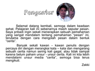 Pengantar
Selamat datang kembali, semoga dalam keadaan
sehat. Pelajaran kali ini sebenarnya masih seputar pesan.
Saya pribadi ingin sekali menerapkan sebuah pemahaman
yang sangat mendalam tentang pemahaman pesan ini,
terutama dengan cara mengolah pesan dalam bentuk
ٲ.
Banyak sekali kawan - kawan penulis dengan
percaya diri dengan merangkai kata C kata dan mengarang
sebuah cerita namun sering kali gagal, atau tidak sampai
karena belum paham unsur - unsur cerita. Kali ini kita lebih
mendalami unsur media ٲ, semoga bisa terus
mengikuti.
Zakki
 