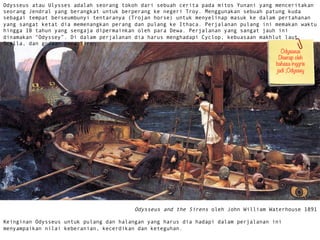 Odysseus atau Ulysses adalah seorang tokoh dari sebuah cerita pada mitos Yunani yang menceritakan
seorang Jendral yang berangkat untuk berperang ke negeri Troy. Menggunakan sebuah patung kuda
sebagai tempat berseumbunyi tentaranya (Trojan horse) untuk menyelinap masuk ke dalam pertahanan
yang sangat ketat dia memenangkan perang dan pulang ke Ithaca. Perjalanan pulang ini memakan waktu
hingga 10 tahun yang sengaja dipermainkan oleh para Dewa. Perjalanan yang sangat jauh ini
dinamakan Odyssey. Di dalam perjalanan dia harus menghadapi Cyclop, kebuasaan makhlut laut
Scylla, dan godaan para Siren.
Odysseus and the Sirens oleh John William Waterhouse 1891
Keinginan Odysseus untuk pulang dan halangan yang harus dia hadapi dalam perjalanan ini
menyampaikan nilai keberanian, kecerdikan dan keteguhan.
Odysseus
Diserap oleh
bahasa inggris
jadi ;Odyssey 
 