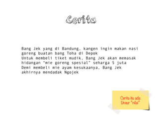 Bang Jek yang di Bandung, kangen ingin makan nasi
goreng buatan bang Toha di Depok
Untuk membeli tiket mudik, Bang Jek akan memasak
hidangan mie goreng spesial seharga 5 juta
Demi membeli mie ayam kesukaanya, Bang Jek
akhirnya mendadak Ngojek
Cerita itu ada
Unsur nilai
Cerita
 